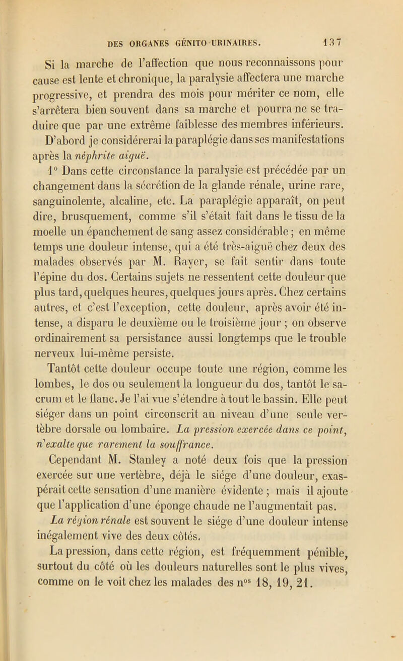 Si la marche de l’affection que nous reconnaissons poin- cause est lente et chronique, la paralysie affectera une marche progressive, et prendra des mois pour mériter ce nom, elle s’arrêtera bien souvent dans sa marche et pourra ne se tra- duire que par une extrême faiblesse des membres inférieurs. D’abord je considérerai la paraplégie dans ses manifestations après la néphrite aiguë. 1“ Dans cette circonstance la paralysie est précédée par un changement dans la sécrétion de la glande rénale, urine rare, sanguinolente, alcaline, etc. La paraplégie apparaît, on peut dire, brusquement, comme s’il s’était fait dans le tissu de la moelle un épanchement de sang assez considérable ; en même temps une douleur intense, qui a été très-aiguë chez deux des malades observés par M. Rayer, se fait sentir dans toute l’épine du dos. Certains sujets ne ressentent cette douleur que plus tard, quelques heures, quelques jours après. Chez certains autres, et c’est l’exception, cette douleur, après ax^oir été in- tense, a disparu le deuxième ou le troisième jour ; on observe ordinairement sa persistance aussi longtemps que le trouble nerveux lui-même persiste. Tantôt cette douleur occupe toute une région, comme les lombes, le dos ou seulement la longueur du dos, tantôt le sa- crum et le flanc. Je l’ai vue s’étendre atout le bassin. Elle peut siéger dans un point circonscrit au niveau d’une seule ver- tèbre dorsale ou lombaire. La pression exercée dans ce point, n'exalte que rarement la souffrance. Cependant M. Stanley a noté deux fois que la pression exercée sur une vertèbre, déjà le siège d’une douleur, exas- pérait cette sensation d’une manière évidente; mais il ajoute que l’application d’une éponge chaude ne l’augmentait pas. La région rénale est souvent le siège d’une douleur intense inégalement vive des deux côtés. La pression, dans cette région, est fréquemment pénible, surtout du côté où les douleurs naturelles sont le plus vives, comme on le voit chez les malades des n®® 18, 19, 21.