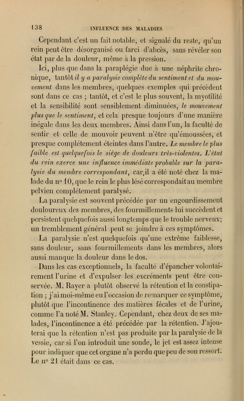 Cependant c’est un fait notable, et signalé du reste, qu’un rein peut être désorganisé ou farci d’abcès, sans révéler son état par de la douleur, même à la pression. Ici, plus que dans la paraplégie due à une néphrite chro- nique, tantôt il y a paralysie complète du sentiment et du mou- vement dans les membres, quelques exemples qui précèdent sont dans ce cas ; tantôt, et c’est le plus souvent, la myotilité et la sensibilité sont sensiblement diminuées, le mouvement plus que le sentiment, et cela presque toujours d’une manière inégale dans les deux membres. Ainsi dans l’un, la faculté de sentir et celle de mouvoir peuvent n’être qu’émoussées, et presque complètement éteintes dans l’autre. Le membre le plus faible est quelquefois le siège de douleurs très-violentes. L'état du rein exerce une influence immédiate probable sur la para- lysie du membre correspondant, car.il a été noté chez la ma- lade du n° 10, que le rein le plus lésé correspondait au membre pelvien complètement paralysé. La paralysie est souvent précédée par un engourdissement douloureux des membres, des fourmillements lui succèdent et persistent quelquefois aussi longtemps que le trouble nerveux; un tremblement général peut se joindre à ces symptômes. La paralysie n’est quelquefois qu’une extrême faiblesse, sans douleur, sans fourmillements dans les membres, alors aussi manque la douleur dans le dos. Dans les cas exceptionnels, la faculté d’épancher volontai- rement l’urine et d’expulser les excréments peut être con- servée. M. Rayer a plutôt observé la rétention et la constipa- tion ; j’ai moi-même eu l’occasion de remarquer ce symptôme, plutôt que l’incontinence des matières fécales et de l’urine, comme l’a noté M. Stanley. Cependant, chez deux de ses ma- lades, l’incontinence a été précédée par la rétention. J’ajou- terai que la rétention n’est pas produite par la paralysie de la vessie, car si l’on introduit une sonde, le jet est assez intense pour indiquer que cet organe ii’a perdu que peu de son ressort. Le n° 21 était dans ce cas.