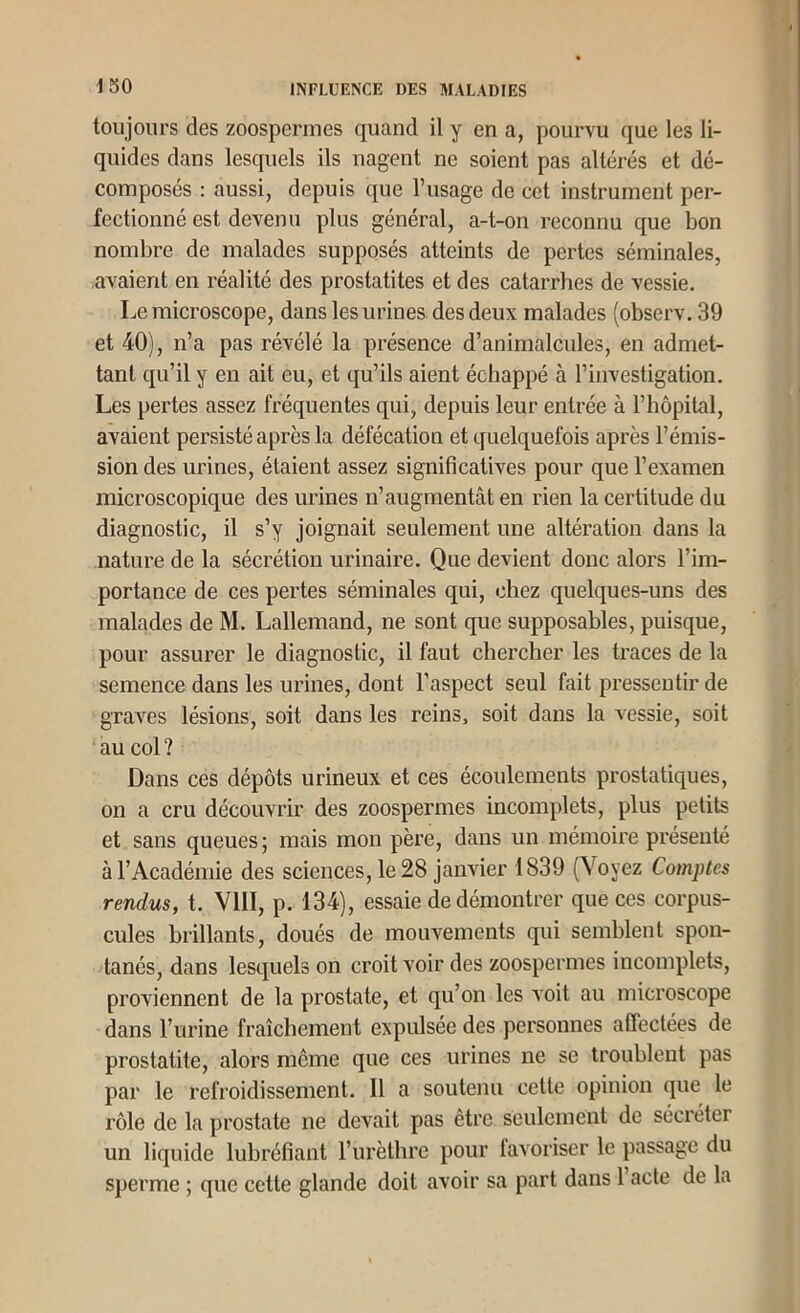 toujours des zoospermes quand il y en a, pourvu que les li- quides dans lesquels ils nagent ne soient pas altérés et dé- composés : aussi, depuis que l’usage de cet instrument per- fectionné est devenu plus général, a-t-on reconnu que bon nombre de malades supposés atteints de pertes séminales, avaient en réalité des prostatites et des catarrhes de vessie. Le microscope, dans les urines des deux malades (observ. 39 et 40), n’a pas révélé la présence d’animalcides, en admet- tant qu’il y en ait eu, et qu’ils aient échappé à l’investigation. Les pertes assez fréquentes qui, depuis leur entrée à l’hôpital, avaient persisté après la défécation et quelquefois après l’émis- sion des urines, étaient assez significatives pour que l’examen microscopique des urines n’augmentât en rien la certitude du diagnostic, il s’y joignait seulement une altération dans la nature de la sécrétion urinaire. Que devient donc alors l’im- portance de ces pertes séminales qui, chez quelques-uns des malades de M. Lallemand, ne sont que supposables, puisque, pour assurer le diagnostic, il faut chercher les traces de la semence dans les urines, dont l’aspect seul fait pressentir de graves lésions, soit dans les reins, soit dans la vessie, soit au col? Dans ces dépôts urineux et ces écoulements prostatiques, on a cru découvrir des zoospermes incomplets, plus petits et sans queues ; mais mon père, dans un mémoire présenté à l’Académie des sciences, le 28 janvier 1839 (Voyez Comptes rendus, t. VIII, p. 134), essaie de démontrer que ces corpus- cules brillants, doués de mouvements qui semblent spon- tanés, dans lesquels on croit voir des zoospermes incomplets, proviennent de la prostate, et qu’on les Aoit au microscope dans l’urine fraîchement expulsée des personnes affectées de prostatite, alors même que ces urines ne se troublent pas par le refroidissement. Il a soutenu cette opinion que le rôle de la prostate ne devait pas être seulement de sécréter un liquide lubréfiant l’iirèthre pour lavoriscr le passage du sperme ; que cette glande doit avoir sa part dans l’acte de la