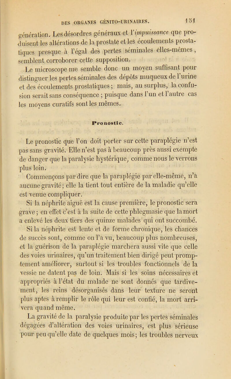 génération. Les désordres généraux et ['impuissance que pro- liisent les altérations de la prostate et les écoulements prosta- tiques presque à l’égal des pertes séminales élles-mêmes, semblent corroborer cette supposition. Le microscope me semble donc un moyen suffisant pour distinguer les pertes séminales des dépôts muqueux de 1 urine et des écoulements prostatiques ; mais, au surplus, la confu- sion serait sans conséquence ; puisque dans 1 un et 1 autre cas les moyens curatifs sont les mêmes. Pronostic. Le pronostic que Von doit porter sur cette paraplégie n’est pas sans gravité. Elle n’est pas à beaucoup près aussi exempte de danger que la paralysie hystérique, comme nous le verrons plus loin. Commençons par dire que la paraplégie par elle-même, n’a aucune gravité; elle la tient tout entière de la maladie qu’elle est venue compliquer. Si la néphrite aiguë est la cause première, le pronostic sera grave ; en effet c’est à la suite de cette phlegmasie que la mort a enlevé les deux tiers des quinze malades qui ont succombé. Si la néphrite est lente et de forme chronique, les chances de succès sont, comme on l’a vu, beaucoup plus nombreuses, et la guérison de la paraplégie marchera aussi vite que celle des voies urinaires, qu’un traitement bien dirigé peut promp- tement améliorer, surtout si les troubles fonctionnels de la vessie ne datent pas de loin. Mais si les soins nécessaires et appropriés à l’état du malade ne sont donnés que tardive- ment, les reins désorganisés dans leur texture ne seront plus aptes à remplir le rôle qui leur est confié, la mort arri- vera quand même. La gravité de la paralysie produite par les pertes séminales dégagées d’altération des voies urinaires, est plus sérieuse pour peu qu’elle date de quelques mois ; les troubles nerveux