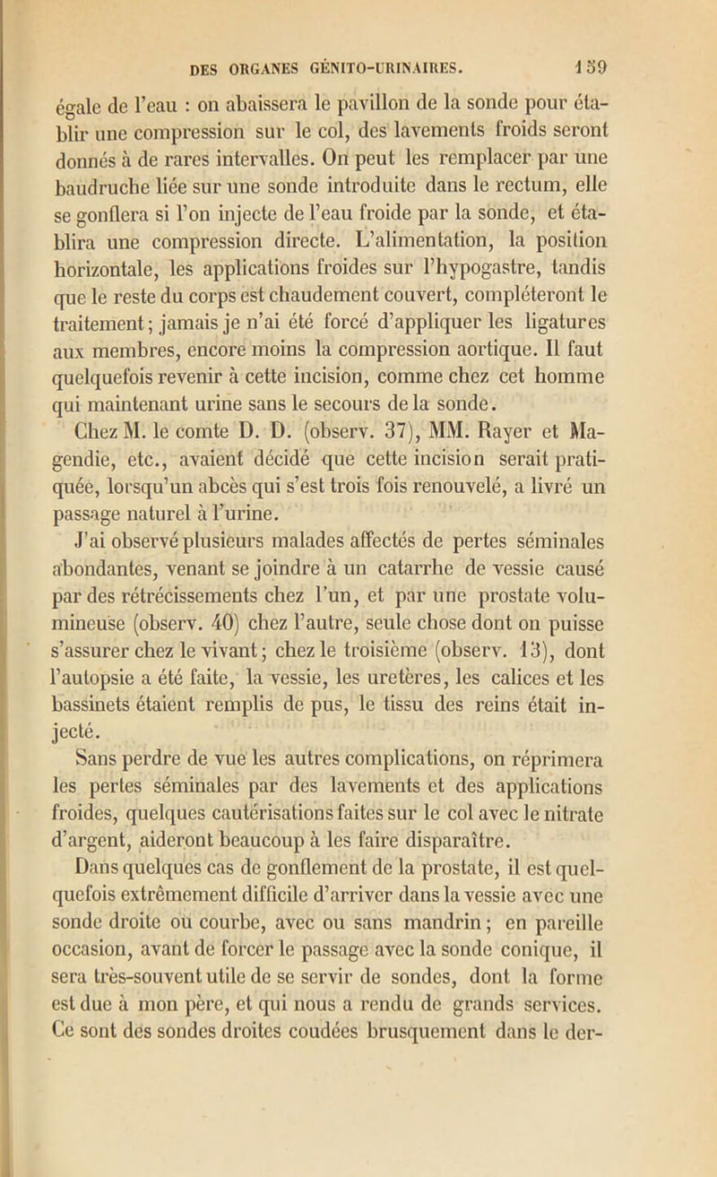 égale de l’eau : on abaissera le pavillon de la sonde pour éta- blir une compression sur le col, des lavements froids seront donnés à de rares intervalles. On peut les remplacer par une baudruche liée sur une sonde introduite dans le rectum, elle se gonflera si l’on injecte de l’eau froide par la sonde, et éta- blira une compression directe. L’alimentation, la position horizontale, les applications froides sur l’hypogastre, tandis que le reste du corps est chaudement couvert, compléteront le traitement; jamais je n’ai été forcé d’appliquer les ligatures aux membres, encore moins la compression aortique. Il faut quelquefois revenir à cette incision, comme chez cet homme qui maintenant urine sans le secours de la sonde. ChezM. le comte D. D. (observ. 37), MM. Rayer et Ma- gendie, etc., avaient décidé que cette incision serait prati- quée, lorsqu’un abcès qui s’est trois fois renouvelé, a livré un passage naturel à l’urine. J’ai observé plusieurs malades affectés de pertes séminales abondantes, venant se joindre à un catarrhe de vessie causé par des rétrécissements chez l’un, et par une prostate volu- mineuse (observ. 40) chez l’autre, seule chose dont on puisse s’assurer chez le vivant; chez le troisième (observ. 13), dont l’autopsie a été faite, la vessie, les uretères, les calices et les bassinets étaient remplis de pus, le tissu des reins était in- jecté. Sans perdre de vue les autres complications, on réprimera les pertes séminales par des lavements et des applications froides, quelques cautérisations faites sur le col avec le nitrate d’argent, aideront beaucoup à les faire disparaître. Dans quelques cas de gonflement de la prostate, il est quel- quefois extrêmement difficile d’arriver dans la vessie avec une sonde droite ou courbe, avec ou sans mandrin ; en pareille occasion, avant de forcer le passage avec la sonde conique, il sera très-souvent utile de se servir de sondes, dont la forme est due à mon père, et qui nous a rendu de grands services. Ce sont dés sondes droites coudées brusquement dans le der-