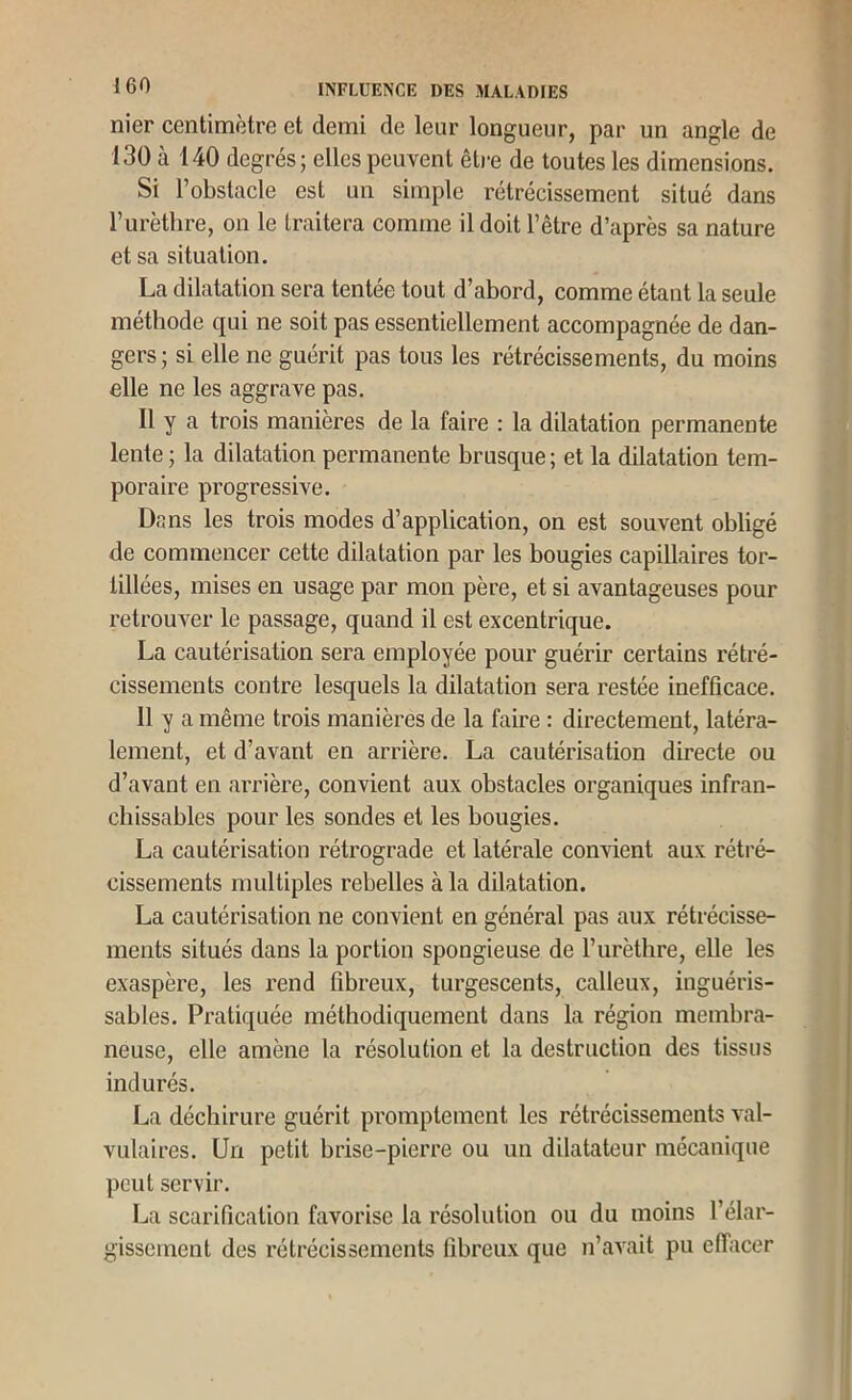 nier centimètre et demi de leur longueur, par un angle de 130 à 140 degrés; elles peuvent êti-e de toutes les dimensions. Si l’obstacle est un simple rétrécissement situé dans l’iirèthre, on le traitera comme il doit l’être d’après sa nature et sa situation. La dilatation sera tentee tout d’abord, comme étant la seule méthode qui ne soit pas essentiellement accompagnée de dan- gers ; si elle ne guérit pas tous les rétrécissements, du moins elle ne les aggrave pas. Il y a trois manières de la faire : la dilatation permanente lente ; la dilatation permanente brusque; et la dilatation tem- poraire progressive. Dans les trois modes d’application, on est souvent obligé de commencer cette dilatation par les bougies capillaires tor- tillées, mises en usage par mon père, et si avantageuses pour retrouver le passage, quand il est excentrique. La cautérisation sera employée pour guérir certains rétré- cissements contre lesquels la dilatation sera restée inefficace. 11 y a même trois manières de la faire : directement, latéra- lement, et d’avant en arrière. La cautérisation directe ou d’avant en aiTière, convient aux obstacles organiques infran- chissables pour les sondes et les bougies. La cautérisation rétrograde et latérale convient aux rétré- cissements multiples rebelles à la dilatation. La cautérisation ne convient en général pas aux rétrécisse- ments situés dans la portion spongieuse de l’urèthre, elle les exaspère, les rend fibreux, turgescents, calleux, inguéris- sables. Pratiquée méthodiquement dans la région membra- neuse, elle amène la résolution et la destruction des tissus indurés. La déchirure guérit promptement les rétrécissements val- vulaires. Un petit brise-pierre ou un dilatateur mécanique peut servir. La scarification favorise la résolution ou du moins l’élar- gissement des rétrécissements fibreux que n’avait pu effacer