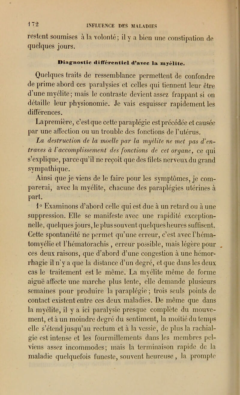 17-2 restent soumises à la volonté; il y a bien une constipation de quelques jours. Diagriiostic «lifTérentiel d’avec la myélite. Quelques traits de ressemblance permettent de confondre de prime abord ces paralysies et celles qui tiennent leur être d’une myélite; mais le contraste devient assez frappant si on détaille leur physionomie. Je vais esquisser rapidement les différences. La première, c’est que cette paraplégie est précédée et causée par une affection ou un trouble des fonctions de l’utérus. La destruction de la moelle par la myélite ne met pas d’en- traves à l'accomplissement des fonctions de cet organe, ce qui s’explique, parce qu’il ne reçoit que des filets nerveux du grand sympathique. Ainsi que je viens de le faire pour les symptômes, je com- parerai, avec la myélite, chacune des paraplégies utérines à part. 1° Examinons d’abord celle qui est due à un retard ou à une suppression. Elle se manifeste avec une rapidité exception- nelle, quelques jours, le plus souvent quelquesheures suffisent. Cette spontanéité ne permet qu’une erreur, c’est avecl’héma- tomyélieet l’hématorachis , erreur possible, mais légère pour ces deux raisons, que d’abord d’une congestion à une hémor- rhagie il n’y a que la distance d’un degré, et que dans les deux cas le traitement est le même. La myélite même de forme aiguë affecte une marche plus lente, elle demande plusieurs semaines pour produire la paraplégie ; trois seuls points de contact existent entre ces deux maladies. De même que dans la myélite, il y a ici paralysie presque complète du mouA^e- ment, et à un moindre degré du sentiment, la moitié du temps elle s’étend jusqu’au rectum et à la vessie, de plus la rachial- gie est intense et les fourmillements dans les mcmhres pel- viens assez incommodes; mais la terminaison rapide de la maladie quelquefois funeste, souvent heureuse , la prompte