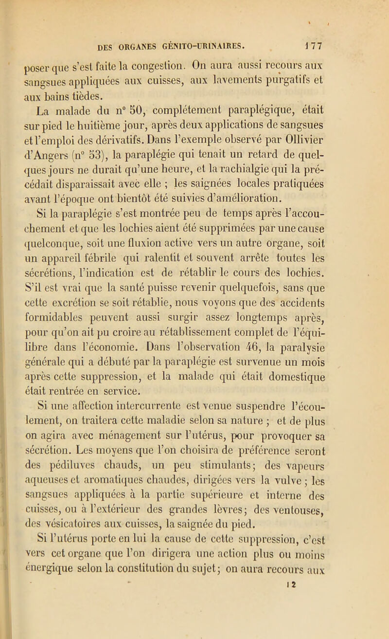 poser que s’esl faite la congestion. On aura aussi recours aux sangsues appliquées aux cuisses, aux lavements purgatifs et aux bains tièdes. La malade du n“ 50, complètement paraplégique, était sur pied le huitième jour, après deux applications de sangsues et l’emploi des dérivatifs. Dans l’exemple observé par Ollivier d’Angers (n” 53), la paraplégie qui tenait un retard de quel- ques jours ne durait qu’une heure, et la rachialgie qui la pré- cédait disparaissait avec elle ; les saignées locales pratiquées aA^ant l’époque ont bientôt été suivies d’amélioration. Si la paraplégie s’est montrée peu de temps après l’accou- chement et que les lochies aient été supprimées par une cause quelconque, soit une fluxion active vers un autre organe, soit un appareil fébrile qui ralentit et souvent arrête toutes les sécrétions, l’indication est de rétablir le cours des lochies. S’il est vrai que la santé puisse revenir quelquefois, sans que cette excrétion se soit rétablie, nous voyons que des accidents formidables peuvent aussi surgir assez longtemps après, pour qu’on ait pu croire au rétablissement complet de l’équi- libre dans l’économie. Dans l’observation 46, la paralysie générale qui a débuté par la paraplégie est survenue un mois après cette suppression, et la malade qui était domestique était rentrée en service. Si une alTection intercurrente est venue suspendre l’écou- lement, on traitera cette maladie selon sa nature ; et de plus on agira avec ménagement sur l’utérus, pour provoquer sa sécrétion. Les moyens que l’on choisira de préférence seront des pédiluves chauds, un peu stimulants; des A'apeurs aqueuses et aromatiques chaudes, dirigées vers la vulve ; les sangsues appliquées à la partie supérieure et interne des cuisses, ou à l’extérieur des grandes lèvres; des ventouses, des vésicatoires aux cuisses, la saignée du pied. Si l’utérus porte en lui la cause de cette suppression, c’est vers cet organe que l’on dirigera une action plus ou moins énergique selon la constitution du sujet; on aura recours aux