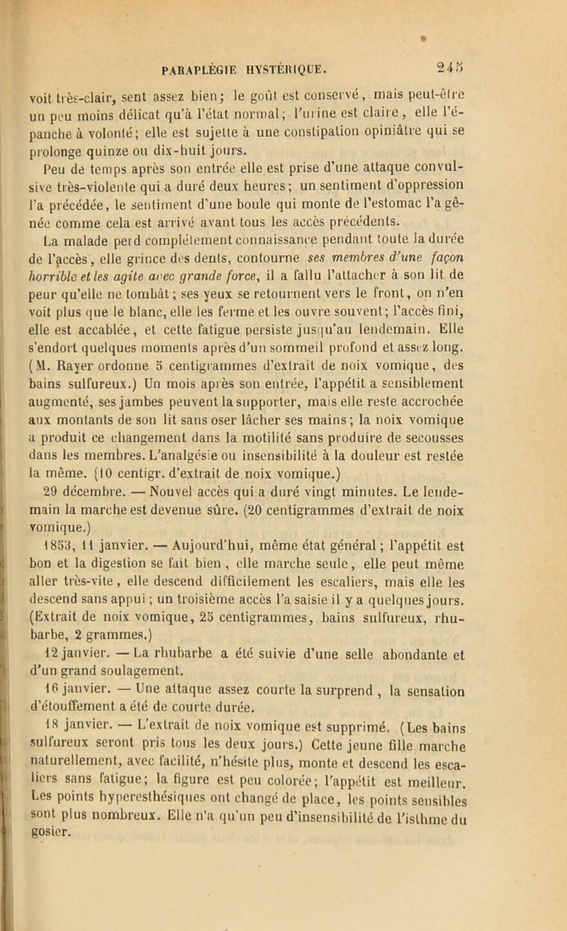 voit très-clair, sent assez bien; le goùl est conservé, mais peut-èlrc un peu moins délicat qu’à l’état normal; l'urine est claiie, elle l’é- panche à volonté; elle est sujette à une constipation opiniâtre qui se prolonge quinze ou dix-huit jours. Peu de temps après sou entrée elle est prise d’une attaque convul- sive très-violente qui a duré deux heures; un sentiment d’oppression l’a précédée, le sentiment d'une boule qui monte de l’estomac l’a gê- née conrime cela est arrivé avant tous les accès précédents. La malade perd complètement connaissance pendant toute la durée de l’jiccès, elle grince des dents, contourne ses membres d’une façon horrible et les agite avec grande force, il a fallu l’attacher à son lit de peur qu’elle ne tombât ; ses yeux se retournent vers le front, on n’en voit plus que le blanc, elle les fei'rae et les ouvre souvent; l’accès fini, elle est accablée, et cette fatigue persiste jus(]u’au lendemain. Elle s’endort quelques moments après d’un sommeil profond et assez long. (M. Rayer ordonne 5 centigiammes d’extrait de noix vomique, des bains sulfureux.) Un mois après son entrée, l’appétit a sensiblement augmenté, ses jambes peuvent la supporter, mais elle reste accrochée aux montants de sou lit sans oser lâcher ses mains ; la noix vomique a produit ce changement dans la motilité sans produire de secousses dans les membres. L'analgésie ou insensibilité à la douleur est restée la même. (10 centigr. d’extrait de noix vomique.) 29 décembre. — Nouvel accès qui a duré vingt minutes. Le lende- main la marche est devenue sûre. (20 centigrammes d’exti'ait de noix vomique.) 1859, 11 janvier. — Aujourd’hui, même état général ; l’appétit est bon et la digestion se fait bien , elle marche seule, elle peut même aller très-vite, elle descend difficilement les escaliers, mais elle les descend sans appui ; un troisième accès l’a saisie il y a quelques jours. (Extrait de noix vomique, 25 centigrammes, bains sulfureux, rhu- barbe, 2 grammes.) 12 janvier. — La rhubarbe a été suivie d’une selle abondante et d’un grand soulagement. 16 janvier. — Une attaque assez courte la surprend , la sensation d’étouffement a été de courte durée. 18 janvier. — L’extrait de noix vomique est supprimé. (Les bains ■sulfureux seront pris tous les deux jours.) Cette jeune fille marche naturellement, avec facilité, n’hésite plus, monte et descend les esca- liers sans fatigue; la figure est peu colorée; l’appétit est meilleur. Les points hyperesthésiques ont changé de place, les points sensibles sont plus nombreux. Elle n’a qu’un peu d’insensibilité de l’isthme du gosier.