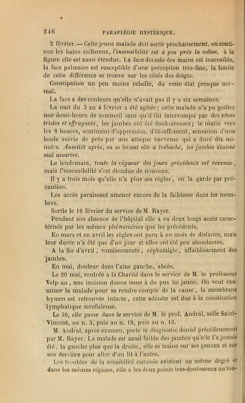 2 février.— Cette jeune malade doit sortir prochainement, on conti- nue les bains sulfureux, l'insensibilité est à peu près la même, k la figure elle est aussi étendue. La face dorsale des mains est insensible, la face palmaire est susceptible d’une perception très-fine, la limite de celte différence se trouve sur les côtés des doigts. ; Constipation un peu moins rebelle, du reste état presque nor- mal. La face a des couleurs qu’elle n’avait pas il y a six semaines. La nuit du 3 au 4 février a été agitée; cette malade n’a pu goûter une demi-heure de sommeil sans qu’il fût interrompu par des rêves t tristes et effrayants, les jambes ont été douloureuses; le matin vers 1 les 8 heures, sentiment d’oppression, d’étuuffcment, sensation d’une j boule suivie de près par une attaque nerveuse qui a duré dix mi- • nu tes. Aussitôt après, en se levant elle a trébuché, les jambes étaient mal assurées. Le lendemain, toute la vigueur des jours précédents est revenue, mais l’insensibilité s’est étendue de nouveau. 11 y a trois mois qu’elle n’a plus ses règles , on la garde par pré- i caution. Les accès paraissent amener encore de la faiblesse dans les mem- n bres. ' Sortie le 16 février du service deM. Rayer. ;| Pendant son absence de l’hôpital elle a eu deux longs accès carac- 'i térisés par les mêmes phénomènes que les précédents. En mars et en avril les règles ont paru à un mois de distance, mais : leur durée n’a été que d’un jour et elles ont été peu abondantes. A la fin d’avril, vomissements, céphalalgie, affaiblissement des jambes. En mai, douleur dans l’aine gauche, abcès. Le 20 mai, rentiée à la Charité dans le service de M. le professeur , Velp -au , une incision donne issue à du pus lié jaune. On veut exa- i miner la malade pour se rendre compte de la causé, la membrane hymen est retrouvée intacte, cette adénite est due à la constitution ' lymphatique scrofuleuse. Le 30, elle passe dans le service de M. le prof. Andral, salle Saint- Vincent, au n. 3, puis au n. t9, puis au n. 13. M. Aiidi al, après examen, porte le diagnostic donné précédemment par M. Rayer. La malade est aussi faible des jambes qu’elle l’a jamais été, la gauche plus que la droite, elle se traîne sur ses genoux et sur son denière pour aller d’un lit à l’autre. Les troubles de la sensibililé cnianée existent au même degré et > dans les mêmes régions, elle a les deux points très-douloureux au tou- . I