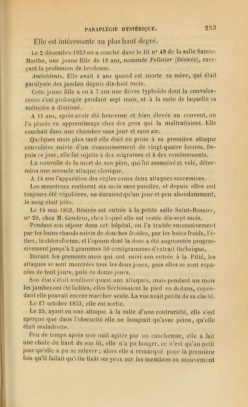 Elle est intéressante au plus haut degré. Le 2 décembre d853 on a couché dans le lit n® 49 de la salle Sainlc- Marthe, une jeune fille de 18 ans, nommée Pelletier (Désirée), exer- çant la profession de brodeuse. Antécédents. Elle avait 4 ans quand est morte sa mère, qui était paralysée des jambes depuis dix-huit mois. Celte jeune fille a eu à 7 ans une. fièvre typhoïde dont la convales- cence s’est prolongée pendant sept mois, et à la suite de laquelle sa mémoire a diminué. A 11 ans, après avoir été heureuse et bien élevée au couvent, on l’a placée en apprentissage chez des gens qui la maltraitaient. Elle couchait dans une chambre sans jour et sans air. Quelques mois plus lard elle était en proie à sa première attaque convulsive suivie d’un évanouissement de vingt-quatre heures. De- puis ce jour, elle fut sujette à des migraines et à des vomissements. La nouvelle de la mort de son père, qui fut assassiné et volé, déter- mina une seconde attaque clonique. A 14 ans l’apparition des règles causa deux attaques successives. Les menstrues restèrent six mois sans paraître, et depuis elles ont toujours été régulières, ne duraientqu'un jour et peu abondamment, le sang était pâle. Le 14 mai 1832, Désirée est entrée à la petite salle Saint-Rosaire, n° 29, chez M. Gendrin, chez lequel elle est restée dix-sept mois. Pendant son séjour dans cet hôpital, on l’a traitée successivement par les bains chauds suivis de douches froides, par les bains froids, l’é- ther, le chloroforme, et l’opium dont la dose a été augmentée progres- sivement jusqu’à 2 grammes 30 centigrammes d’extrait Ihébaïque. Durant les premiers mois qui ont suivi son entrée à la Pitié, les attaques se sont montrées tous les deux jours, puis elles se sont espa- cées de huit jours, puis de douze jours. Son état s’était amélioré quant aux attaques, mais pendant un mois les jambes ont été faibles, elles fléchissaient le pied en dedans, cepen- dant elle pouvait encore marcher seule. La vue avait perdu de sa clarté. Le 17 octobre 1833, elle est sortie. Le 23, ayant eu une attaque à la suite d’une contrariété, elle s’est aperçue que dans l’obscurité elle ne bougeait qu’avec peine, qu’elle était maladroite. Peu de temps après une nuit agitée par nu cauchemar, elle a fait une chute du haut de son lit, elle n'a pu bouger, ce n’est qu’au petit jour qu'elle a pu se relever ; alors elle a remaï qué pour la première fois qu’il fallait qu’elle fixât ses yeux sur les membres en mouvement