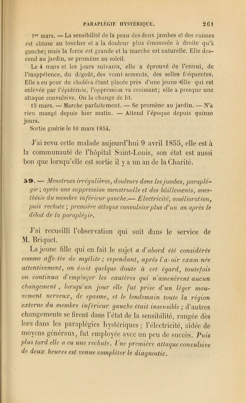 i mars. — La sensibilité de la peau des deux jambes et des cuisses est obtuse au toucher et a la douleur plus émoussée à droite qu’à ganche; mais la force est grande et la marche est naturelle. Elle des- cend au jardin, se promène au soleil. Le 4 mars et les jours suivants, elle a éprouvé de l’ennui, de l’inappétence, du dégoût, des vomi-semeuts, des selles fréquentes. Elle a eu peur du choléra étant placée près d’une jeune ■fille qui est enlevée par l’épidémie, l’oppression va croissant; elle a presque une attaque convulsive. On la change de lit. 15 mars. — Marche parfaitement. — Se promène au jardin. — N’a rien mangé depuis hier matin. — Attend l’époque depuis quinze jours. Sortie guérie le 10 mars 1854. J’ai revu celte malade aujourd’hui 9 avril 1855, elle est à la communauté de l’hôpital Saint-Louis, son état est aussi bon que lorsqu’elle est sortie il y a un an de la Charité. 59. — Menstrues irrégulières, douleurs dans les jambes, paraplé- gie ; après une suppression menstruelle et des bâillements, anes- thésie du membre inférieur gauche.— Electricité, amélioration, puis rechute ; première attaque convulsive plus d’un an après le début de la paraplégie. J’ai recueilli l’observation qui suit dans le service de M. Briquet. La jeune fille qui en fait le sujet a d'abord été considérée comme affe tée de myélite; cependant, après Valoir examnée attentivement, on émit quelque doute à cet égard, toutefois on continua d employer les cautères qui n amenèrent aucun changement , lorsqu’un jour elle fut prise d’un léger mou- vement nerveux, de spasme, et le lendemain toute la région externe du membre inférieur gauche était insensible ; d’autres changements se firent dans l’état de la sensibilité, rangée dès lors dans les paraplégies hystériques ; l’électricité, aidée de moyens généraux, fut employée avec un peu de succès. Puis plus tard elle a eu une rechute. L ne première attaque convulsive de deux heures est venue compléter le diagnostic.