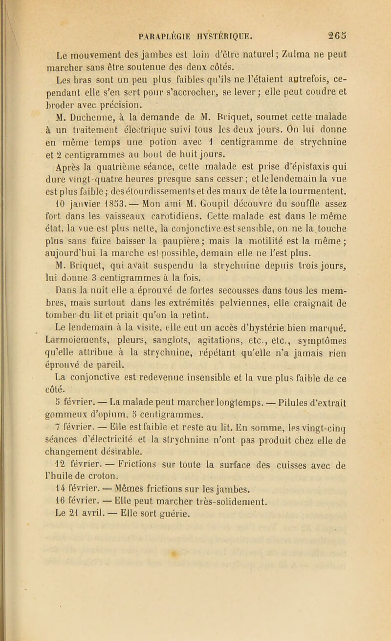 PAnAPI.KGIE IIYSTKRIOIIK. 203 Le mouvement des jambes est loin d’èlre naturel ; Zulma ne peut marcher sans être soutenue des deux côtés. Les bras sont un peu plus faibles qu’ils ne l’étaient autrefois, ce- pendant elle s’en sert pour s’accrocher, se lever; elle peut coudre et broder avec précision. M. Duchenne, à la demande de M. Briquet, soumet cette malade à un traitement électrique suivi tous les deux jours. On lui donne en même temps une potion avec t centigramme de strychnine et 2 centigrammes au bout de huit jours. Après la quatrième séance, cette malade est prise d’épistaxis qui dure vingt-quatre heures presque sans cesser; et le lendemain la vue est plus faible ; des étourdissemenis et des maux de tête la tourmentent. 10 janvier 1853.— Mon ami M. Goupil découvre du souffle assez fort dans les vaisseaux carotidiens. Cette malade est dans le même état, la vue est plus nette, la conjonctive est sensible, on ne la, touche plus sans faire baisser la paupière; mais la motilité est la même; aujourd’hui la marche esl possible, demain elle ne l’est plus. M. Briquet, qui avait suspendu la strychnine depuis trois jours, lui donne 3 centigrammes à la fois. Dans la nuit elle a épi'ouvé de fortes secousses dans tous les mem- bres, mais surtout dans les extrémités pelviennes, elle craignait de tomber du lit et priait qu’on la retînt. Le lendemain à la visite, elle eut un accès d’hystérie bien man|ué. Larmoiements, pleurs, sanglots, agitations, etc., etc., symptômes qu’elle attribue à la strychnine, répétant qu’elle n’a jamais rien éprouvé de pareil. La conjonctive est redevenue insensible et la vue plus faible de ce côté. 5 février. — La malade peut marcher longtemps. — Pilules d’extrait gommeux d’opium, 5 centigrammes. 7 février. — Elle est faible et reste au lit. En somme, les vingt-cinq séances d’électricité et la strychnine n’ont pas produit chez elle de changement désirable. ■12 février. — Frictions sur toute la surface des cuisses avec de l’huile de croton. 14 février. — Mêmes frictions sur les jambes. 16 février. — Elle peut marcher très-solidement. Le 21 avril. — Elle sort guérie.