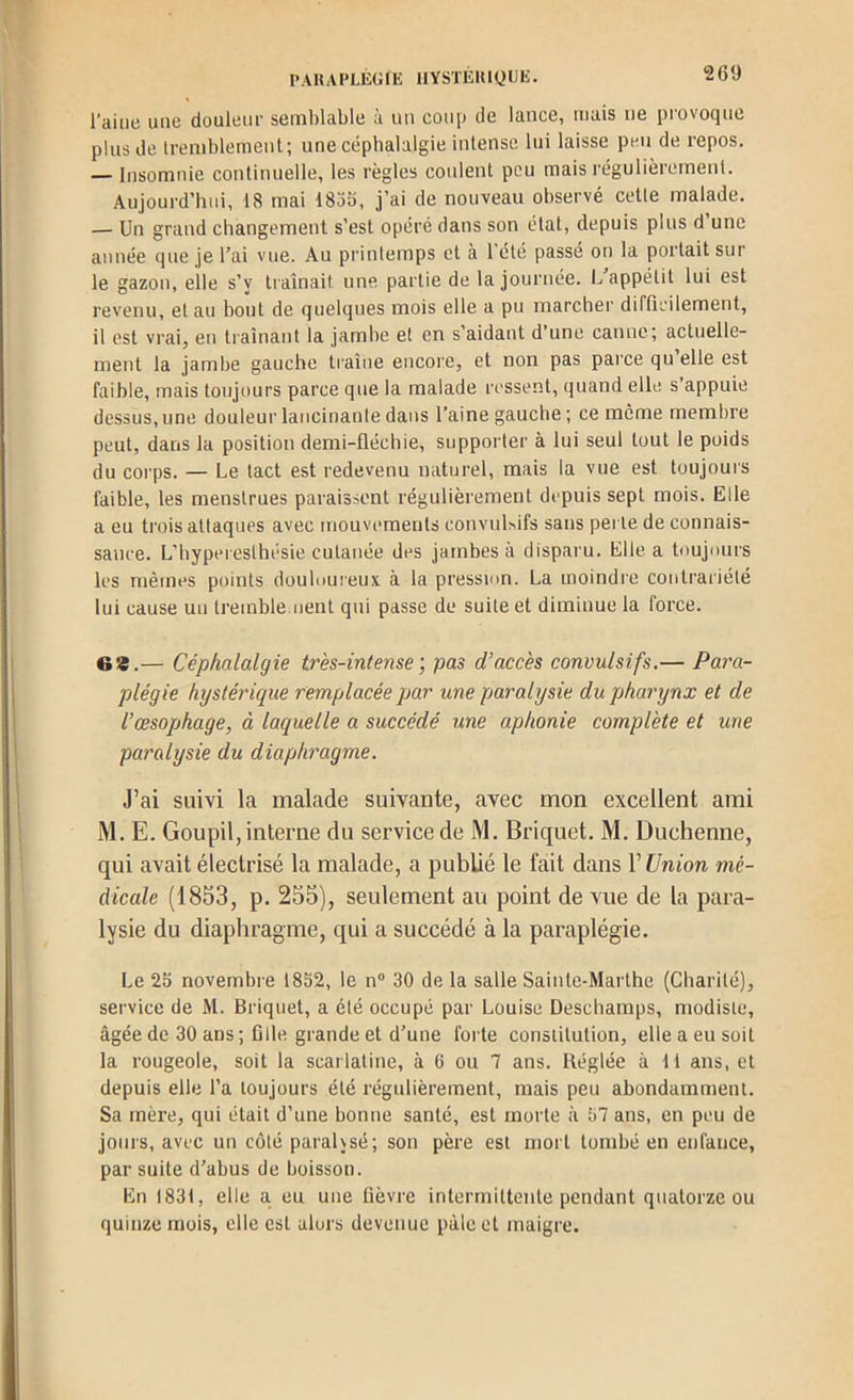 l'AKAPLÉÜlE HYSTEIUyUIi. l’aiiie une douleur semblable à un coup de lance, mais ne provoque plus de tremblement; une céphalalgie intense lui laisse peu de repos. — Insomnie continuelle, les règles coulent peu mais régulièrement. Aujourd’hui, 18 mai ISob, j’ai de nouveau observé cetle malade. — Un grand changement s’est opéré dans son état, depuis plus d une année que je l’ai vue. Au printemps et à l'été passé on la portait sur le gazon, elle s’y ti aînait une partie de ta journée. L appétit lui est revenu, et au bout de quelques mois elle a pu marcher difticilement, il est vrai, en traînant la jamhe et en s’aidant d’une canne; actuelle- ment la jambe gauche traîne encore, et non pas parce qu elle est faible, mais toujours parce que la malade ressent, quand elle s’appuie dessus, une douleur lancinante dans l’aine gauche ; ce même membre peut, dans la position demi-fléchie, supporter à lui seul tout le poids du corps. — Le tact est redevenu naturel, mais la vue est toujours faible, les menstrues paraissent régulièrement depuis sept mois. Elle a eu trois attaques avec mouvements convuUifs sans perle de connais- sance. L'hyperesthésie cutanée des jambes à disparu. Elle a toujours les mêmes points douloureux à la pression. La moindre contrariété lui cause un tremble.oent qui passe de suite et diminue la force. 6®.— Céphalalgie très-intense pas d’accès convulsifs.— Para- plégie hystérique remplacée par une paralysie du pharynx et de l’œsophage, à laquelle a succédé une aphonie complète et une paralysie du diaphragme. J’ai suivi la malade suivante, avec mon excellent ami M. E. Goupil,interne du service de M. Briquet. M. Duchenne, qui avait électrisé la malade, a publié le fait dans V Union mé- dicale (1853, p. 255), seulement au point de vue de la para- lysie du diaphragme, qui a succédé à la paraplégie. Le 2b novembre 1852, le n® 30 de la salle Sainte-Marthe (Charité), service de M. Briquet, a été occupé par Louise Deschamps, modiste, âgée de 30 ans; fille grande et d’une forte constitution, elle a eu soit la rougeole, soit la scarlatine, à 6 ou 7 ans. Réglée à ti ans, et depuis elle l’a toujours été régulièrement, mais peu abondamment. Sa mère, qui était d’une bonne santé, est morte à 57 ans, en peu de jours, avec un côté parahsé; son père est mort tombé en enfance, par suite d’abus de boisson. En 1831, elle a eu une fièvre intermittente pendant quatorze ou quinze mois, elle est alors devenue pâle et maigre.