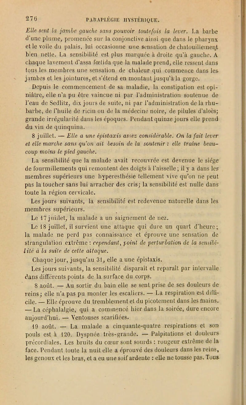 27Ü PA It APl.KG IE UYSTÉUIQ U E. Elle sent la jambe gauche sans pouvoir toutefois la lever. La haibe d’une plume, promenée sur la coiijonclivc ainsi que dans le pharynx elle voile du palais, lui occasionne une sensation de chatouillement bien nette. La sensibilité est plus marquée à droite qu’à gauche. A chaque lavement d’assa fœtida que la malade prend, elle ressent dans tous les membres une sensation de chaleur qui commence dans les- jambes et les jointures, et s’étend en montant jusqu’à la gorge. Depuis le commencement de sa maladie, la constipation est opi- niâtre, elle n’a pu être vaincue ni par l’administration soutenue de l’eau de Sedlilz, dix jours de suite, ni par l’administration de la rhu- barbe, de l’huile de ricin ou de la médecine noire, de pilules d’aloès; grande irrégulai ité dans les époques. Pendant quinze jours elle prend du vin de quinquina. 8 juillet. — Elle a une épistaxis assez considérable. On la fait lever et elle marche sans qu’on ait besoin de la soutenir : elle traîne beau- coup moins le pied gauche. La sensibilité que la malade avait recouvrée est devenue le siège de fourmillements qui remontent des doigts à l’aisselle ; il y a dans les membres supérieurs une hyperesthésie tellement vive qu’on ne peut pas la toucher sans lui arracher des cris; la sensibilité est nulle dans toute la région cervicale. Les jours suivants, la sensibilité est redevenue naturelle dans les membres supérieurs. Le 17 juillet, la malade a un saignement de nez. Le 18 juillet, il survient une attaque qui dure un quart d’heure; la malade ne perd pas connaissance et éprouve une sensation de strangulation extrême : cependant, point de perturbation de la sensibi- lité à la suite de cette attaque. Chaque jour, jusqu’au 31, elle a une épistaxis. Les jours suivants, la sensibilité disparaît et reparaît par inlervalle dans différents points de la surface du corps. 8 août. — Au sortir du bain elle se sent prise de ses douleurs de reins; elle n’a pas pu monler les escaliers. — La respiration est difti- cile. — Elle éprouve du tremblement et du picotement dans les mains. — La céphalalgie, qui a commencé hier dans la soirée, dure encore aujourd’hui. — Ventouses scarifiées. 19 août. — La malade a cinquante-quatre respirations et son pouls est à 120. Dyspnée très-grande. — Palpitations et douleurs précordiales. Les bruits du cœur sont sourds : rougeur extrême de la face. Pendant toute la nuit elle a éprouvé des douleurs dans les reins, les genoux et les bras, et a eu une soif ardente : elle ne tousse pas. Tous