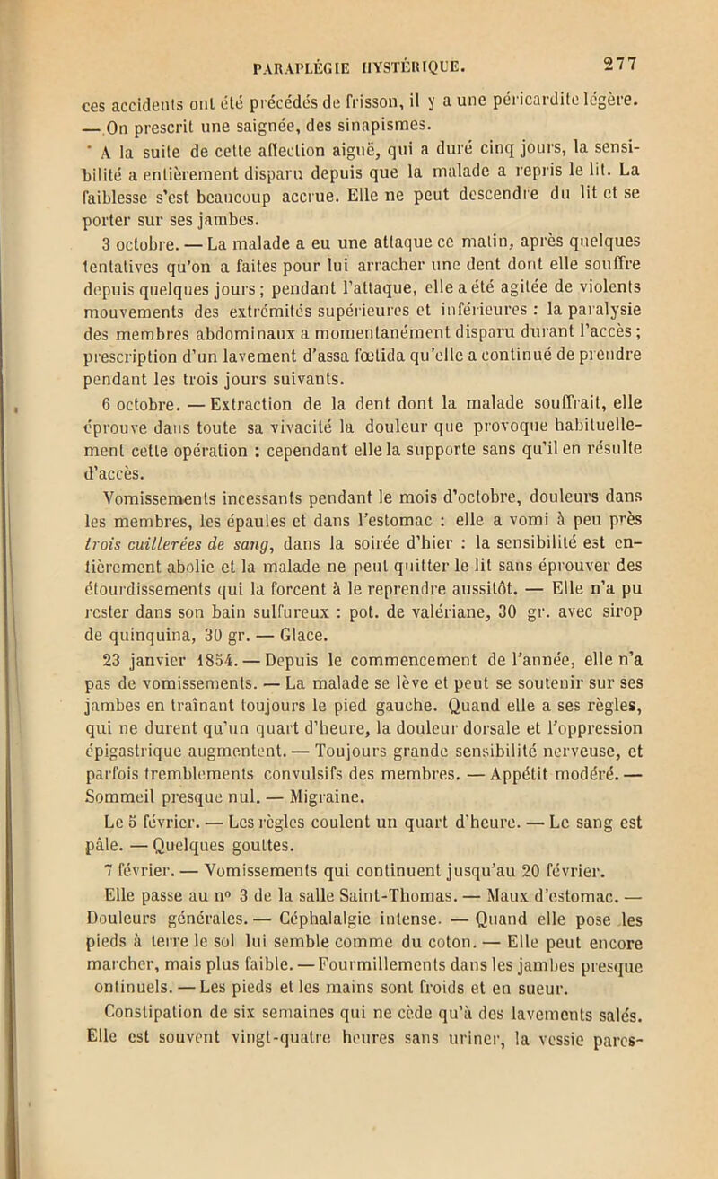 ces accidents oui été précédés de frisson, il y a une péricardite légère. — On prescrit une saignée, des sinapismes. ' A la suite de celte alledion aiguë, qui a duré cinq jours, la sensi- bilité a entièrement disparu depuis que la malade a repris le lit. La faiblesse s’est beaucoup accrue. Elle ne peut descendre du lit et se porter sur ses jambes. 3 octobre. — La malade a eu une attaque ce malin, après quelques tentatives qu’on a faites pour lui ari'acher une dent dont elle souffre depuis quelques jours ; pendant l’attaque, elle a été agitée de violents mouvements des extrémités supéi'ieurcs et inférieures : la paralysie des membres abdominaux a momentanément disparu durant l’accès ; prescription d’un lavement d’assa fœlida qu’elle a continué de prendre pendant les trois jours suivants. 6 octobre. — Extraction de la dent dont la malade souffrait, elle éprouve dans toute sa vivacité la douleur que provoque habituelle- ment celle opération : cependant elle la supporte sans qu’il en résulte d’accès. Vomissements incessants pendant le mois d’octobre, douleurs dans les membres, les épaules et dans l’estomac : elle a vomi à peu près trois cuillerées de sang, dans la soirée d’hier : la sensibilité est en- tièrement abolie et la malade ne peut quitter le lit sans éprouver des étourdissements qui la forcent à le reprendre aussitôt. — Elle n’a pu rester dans son bain sulfureux : pot. de valériane, 30 gr. avec sirop de quinquina, 30 gr. — Glace. 23 janvier 1854. — Depuis le commencement de l’année, elle n’a pas de vomissements. — La malade se lève et peut se soutenir sur ses jambes en traînant toujours le pied gauche. Quand elle a ses règles, qui ne durent qu’un quart d’heure, la douleur dorsale et l’oppression épigastrique augmentent. — Toujours grande sensibilité nerveuse, et parfois tremblements convulsifs des membres. —Appétit modéré.— Sommeil presque nul. — Migraine. Le 5 février. — Les l'ègles coulent un quart d’heure. — Le sang est pâle. — Quelques gouttes. 7 février. — Vomissements qui continuent jusqu’au 20 février. Elle passe au n 3 de la salle Saint-Thomas. — Maux d’estomac. — Douleurs générales.— Céphalalgie intense. —Quand elle pose les pieds à terre le sol lui semble comme du coton. — Elle peut encore marcher, mais plus faible.— Fourmillements dans les jambes presque ontinuels. — Les pieds et les mains sont froids et en sueur. Constipation de six semaines qui ne cède qu’à des lavements salés. Elle est souvent vingt-quatre heures sans uriner, la vessie parcs-