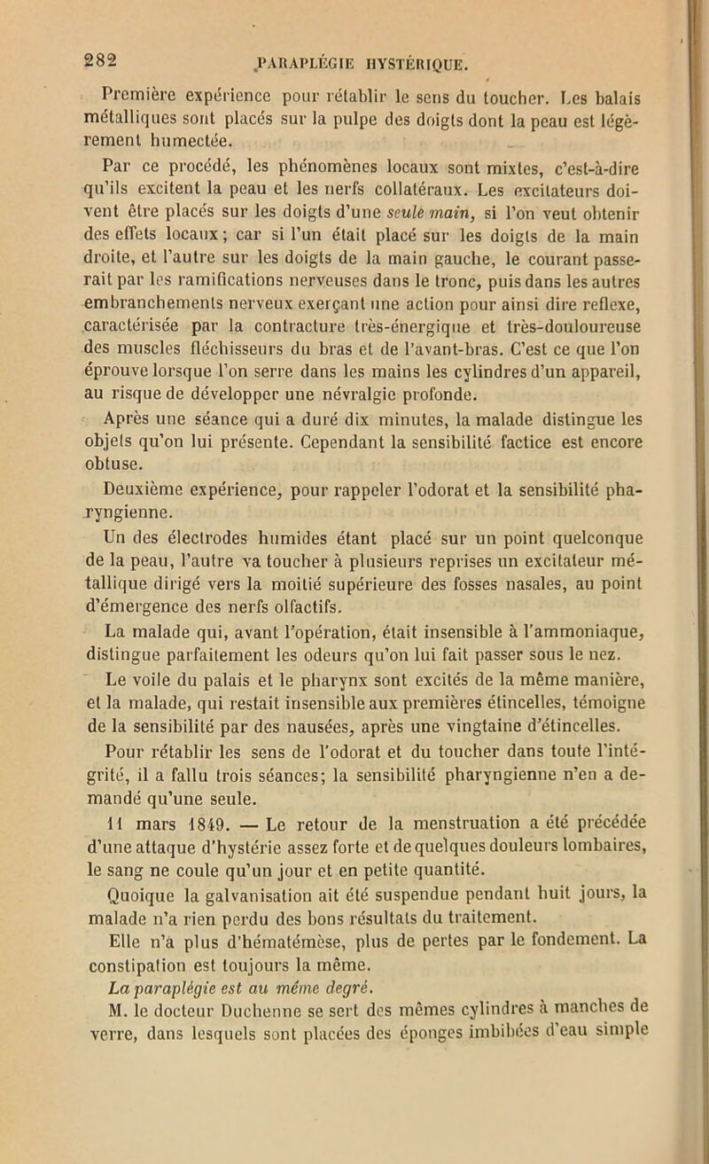 Première expérience pour rétablir le sens du toucher. Les balais métalliques sont placés sur la pulpe des doigts dont la peau est légè- rement humectée. Par ce procédé, les phénomènes locaux sont mixtes, c’est-à-dire qu’ils excitent la peau et les nerfs collatéraux. Les excitateurs doi- vent être placés sur les doigts d’une seule main, si l’on veut obtenir des effets locaux; car si l’un était placé sur les doigts de la main droite, et l’autre sur les doigts de la main gauche, le courant passe- rait par les ramifications nerveuses dans le tronc, puis dans les autres embranchements nerveux exerçant une action pour ainsi dire reflexe, caractérisée par la contracture très-énergique et très-douloureuse des muscles fléchisseurs du bras et de l’avant-bras. C’est ce que l’on éprouve lorsque l’on serre dans les mains les cylindres d’un appareil, au risque de développer une névralgie profonde. Après une séance qui a duré dix minutes, la malade distingue les objets qu’on lui présente. Cependant la sensibilité factice est encore obtuse. Deuxième expérience, pour rappeler l’odorat et la sensibilité pha- ryngienne. Un des électrodes humides étant placé sur un point quelconque de la peau, l’autre va toucher à plusieurs reprises un excitateur mé- tallique dirigé vers la moitié supérieure des fosses nasales, au point d’émergence des nerfs olfactifs. La malade qui, avant l'opération, était insensible à l’ammoniaque, distingue parfaitement les odeurs qu’on lui fait passer sous le nez. Le voile du palais et le pharynx sont excités de la même manière, et la malade, qui restait insensible aux premières étincelles, témoigne de la sensibilité par des nausées, après une vingtaine d'étincelles. Pour rétablir les sens de l’odorat et du toucher dans toute l’inté- grité, il a fallu trois séances; la sensibilité pharyngienne n’en a de- mandé qu’une seule. 11 mars 1849. —Le retour de la menstruation a été précédée d’une attaque d’hystérie assez forte et de quelques douleurs lombaires, le sang ne coule qu’un Jour et en petite quantité. Quoique la galvanisation ait été suspendue pendant huit jours, la malade n’a rien perdu des bons résultats du traitement. Elle n’à plus d’hématérnèse, plus de pertes par le fondement. La constipation est toujours la même. La paraplégie est au même degré. M. le docteur Duchenne se sert des mêmes cylindres à manches de verre, dans lesquels sont placées des éponges imbibées d’eau simple