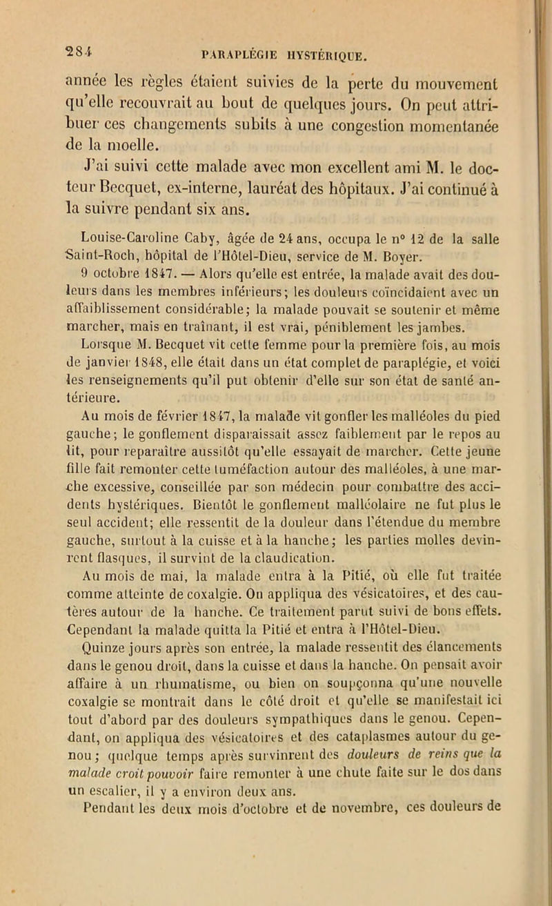 28-i année les règles étaient suivies de la perte du mouvement qu’elle recouvrait au bout de quelques jours. On peut attri- buer ces changements subits à une congestion momentanée de la moelle. J’ai suivi cette malade avec mon excellent ami M. le doc- teur Becquet, ex-interne, lauréat des hôpitaux. J’ai continué à la suivre pendant six ans. Louise-Caroline Caby, âgée de 24 ans, occupa le n® 12 de la salle Saint-Roch, hôpital de rHôlel-Dieu, service de M. Boyer. 9 octobre 1847. — Alors qu’elle est entrée, la malade avait des dou- leurs dans les membres inférieurs; les douleurs coïncidaient avec un affaiblissement considérable; la malade pouvait se soutenir et même marcher, mais en traînant, il est vrai, péniblement les jambes. Lorsque M. Becquet vit cette femme pour la première fois, au mois de janviei' 1848, elle était dans un état complet de paraplégie, et voici les renseignements qu’il put obtenir d’elle sur son étal de santé an- térieure. Au mois de février 1847, la malade vit gonfler les malléoles du pied gauche; le gonflement disparaissait assez faiblement par le repos au lit, pour leparaître aussitôt qu’elle essayait de marcher. Cette jeune fille fait remonter cette tuméfaction autour des malléoles, à une mar- che excessive, conseillée par son médecin pour combattre des acci- dents hystériques. Bientôt le gonflement malléolaire ne fut plus le seul accident; elle ressentit de la douleur dans l'étendue du membre gauche, surtout à la cuisse et à la hanche; les parties molles devin- rent flasijues, il survint de la claudication. Au mois de mai, la malade entra à la Pitié, où elle fut traitée comme atteinte de coxalgie. On appliqua des vésicatoires, et des cau- tères autour de la hanche. Ce traitement parut suivi de bons effets. Cependant la malade quitta la Pitié et entra à l’Hôtel-Dieu. Quinze jours après son entrée, la malade ressentit des élancements dans le genou droit, dans la cuisse et dans la hanche. On pensait avoir affaire à un rhumatisme, ou bien on soupçonna qu’une nouvelle coxalgie se montrait dans le côté droit et qu’elle se manifestait ici tout d’abord par des douleurs sympathiques dans le genou. Cepen- dant, on appliqua des vésicatoires et des cataplasmes autour du ge- nou ; quelque temps après survinrent des douleurs de reins que la malade croit pouvoir faire remonter à une chute faite sur le dos dans un escalier, il y a environ deux ans. Pendant les deux mois d’octobre et de novembre, ces douleurs de