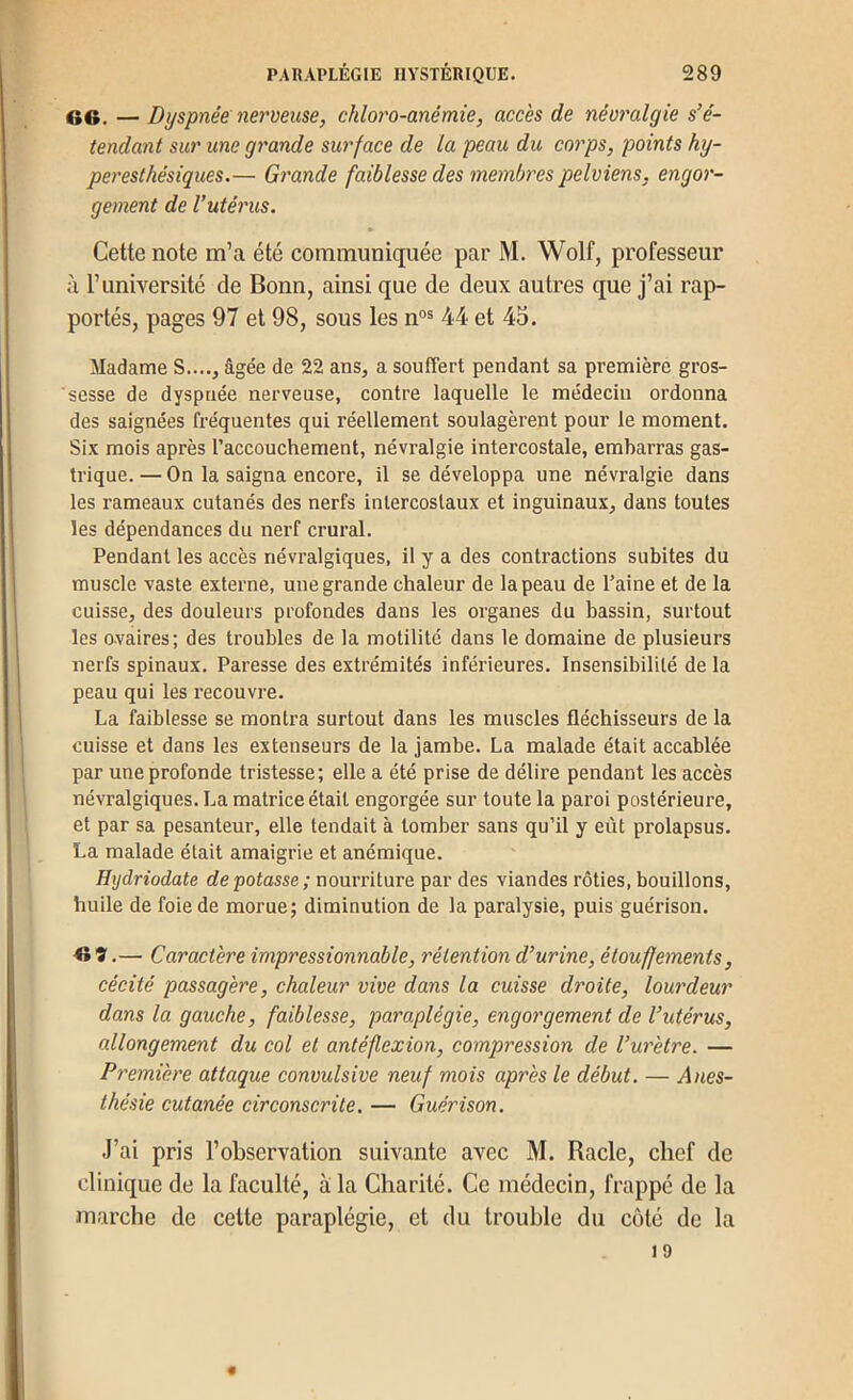 66. — Dyspnée nerveuse, chloro-anémie, accès de névralgie s’é- tendant sur une grande surface de la peau du corps, points hy- peresthésiques.— Grande faiblesse des membres pelviens, engor- gement de l’utérus. Cette note m’a été communiquée par M. Wolf, professeur à l’université de Bonn, ainsi que de deux autres que j’ai rap- portés, pages 97 et 98, sous les n“= 44 et 45. Madame S...., âgée de 22 ans, a souffert pendant sa première gros- sesse de dyspnée nerveuse, contre laquelle le médecin ordonna des saignées fréquentes qui réellement soulagèrent pour le moment. Six mois après l’accouchement, névralgie intercostale, embarras gas- trique.— On la saigna encore, il se développa une névralgie dans les rameaux cutanés des nerfs intercostaux et inguinaux, dans toutes les dépendances du nerf crural. Pendant les accès névralgiques, il y a des contractions subites du muscle vaste externe, une grande chaleur de la peau de l’aine et de la cuisse, des douleurs profondes dans les organes du bassin, surtout les ovaires; des troubles de la motilité dans le domaine de plusieurs nerfs spinaux. Paresse des extrémités inférieures. Insensibilité de la peau qui les recouvre. La faiblesse se montra surtout dans les muscles fléchisseurs de la cuisse et dans les extenseurs de la jambe. La malade était accablée par une profonde tristesse; elle a été prise de délire pendant les accès névralgiques. La matrice était engorgée sur toute la paroi postérieure, et par sa pesanteur, elle tendait à tomber sans qu’il y eût prolapsus. La malade était amaigrie et anémique. Hydriodate dépotasse; nourriture par des viandes rôties, bouillons, huile de foie de morue; diminution de la paralysie, puis guérison. — Caractère impressionnable, rétention d’urine, étouffements, cécité passagère, chaleur vive dans la cuisse droite, lourdeur dans la gauche, faiblesse, paraplégie, engorgement de l’utérus, allongement du col et antéflexion, compression de l’urètre. — Première attaque convulsive neuf mois après le début. — Anes- thésie cutanée circonscrite. — Guérison. J’ai pris l’observation suivante avec M. Racle, chef de clinique de la faculté, à la Charité. Ce médecin, frappé de la marche de cette paraplégie, et du trouble du côté de la 19