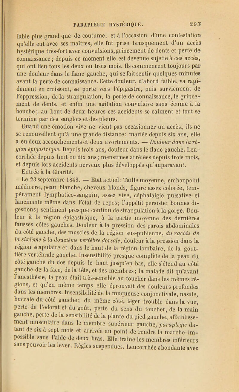 labié plus grand que de coutume, et à l’occasion d’une contestation qu’elle eut avec ses maîtres, elle lut prise brusquement d’un accès hystérique très-fort avec convulsions, grincement de dents et perte de connaissance ; depuis ce moment elle est devenue sujette à ces accès, qui ont lieu tous les deux ou trois mois. Ils commencent toujours par une douleur dans le flanc gauche, qui se fait sentir quelques minutes avant la perte de connaissance. Cette douleur, d’abord faible, va rapi- dement en croissant, se porte vers l’épigasti’e, puis surviennent de l’oppression, de la strangulation, la perte de connaissance, le grince- ment de dents, et enfin une agitation convulsive sans écume à la bouche ; au bout de deux heures ces accidents se calment et tout se termine par des sanglots et des pleurs. Quand une émotion vive ne vient pas occasionner un accès, ils ne se renouvellent qu’à une grande distance; mariée depuis six ans, elle a eu deux accouchements et deux avortements. — Douleur dans la ré- gion épigastrique. Depuis trois ans, douleur dans le flanc gauche. Leu- corrhée depuis huit ou dix ans; menstrues arrêtées depuis trois mois, et depuis lors accidents nerveux plus développés qu’auparavant. Entrée à la Charité. Le 23 septembre 1848. — Etat actuel : Taille moyenne, embonpoint médiocre, peau blanche, cheveux blonds, figure assez colorée, tem- pérament lymphatico-sanguin, assez vive, céphalalgie pulsative et lancinante même dans l’état de repos; l’appétit persiste; bonnes di- gestions; sentiment presque continu de strangulation à la gorge. Dou- leur à la région épigastrique, à la partie moyenne des dernières I fausses côtes gauches. Douleur à la pression des parois abdominales du côté gauche, des muscles de la région sus-pubienne, du rachis de la sixième à la douzième vertèbre dorsale, douleur à la pression dans la région scapulaire et dans le haut de la région lombaire, de la gout- tière vertébrale gauche. Insensibilité presque complète de la peau du côté gauche du dos depuis le haut jusqu’en bas, elle s’étend au côté gauche de la face, de la tete, et des membres; la malade dit qu’avant 1 anesthésie, la peau était très-sensible au toucher dans les mêmes ré- gions, et qu en même temps elle éprouvait des douleurs profondes dans les membres. Insensibilité de la muqueuse conjonctivale, nasale, buccale du côté gauche; du même côté, léger trouble dans la vue, perte de I odorat et du goût, perte du sens du toucher, de la main gauche, peite de la sensibilité de la plante du pied gauche, affaiblisse- ment musculaire dans le membre supérieur gauche, paraplégie da- tant de six à sept mois et arrivée au point de rendre la marche im- possible sans l’aide de deux bras. Elle traîne les membres inférieurs sans pouvoir les lever. Règles suspendues. Leucorrhée abondante avec