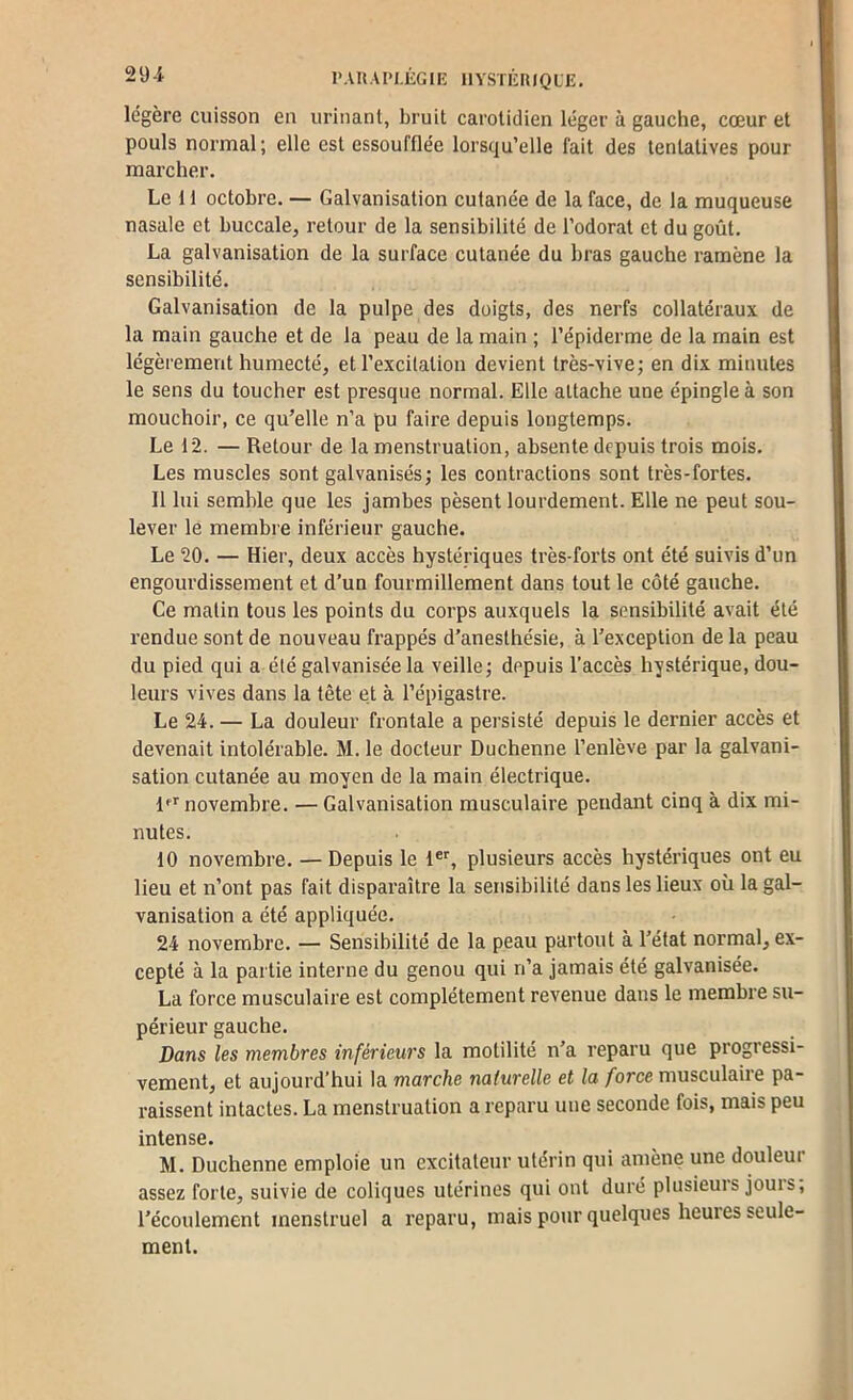 29-i l’AUAIM-ÉGlE HYSTÉRIQUE. légère cuisson en urinant, bruit carotidien léger à gauche, cœur et pouls normal; elle est essoufflée lorsqu’elle fait des tentatives pour marcher. Le 11 octobre. — Galvanisation cutanée de la face, de la muqueuse nasale et buccale, retour de la sensibilité de l’odorat et du goût. La galvanisation de la surface cutanée du bras gauche ramène la sensibilité. Galvanisation de la pulpe des doigts, des nerfs collatéraux de la main gauche et de la peau de la main ; l’épiderme de la main est légèrement humecté, et l’excitation devient très-vive; en dix minutes le sens du toucher est presque normal. Elle attache une épingle à son mouchoir, ce qu’elle n’a pu faire depuis longtemps. Le 12. — Retour de la menstruation, absente depuis trois mois. Les muscles sont galvanisés; les contractions sont très-fortes. 11 lui semble que les jambes pèsent lourdement. Elle ne peut sou- lever le membre inférieur gauche. Le 20. — Hier, deux accès hystériques très-forts ont été suivis d’un engourdissement et d’un fourmillement dans tout le côté gauche. Ce matin tous les points du corps auxquels la sensibilité avait été rendue sont de nouveau frappés d’anesthésie, à l’exception de la peau du pied qui a été galvanisée la veille; depuis l’accès hystérique, dou- leurs vives dans la tête et à l’épigastre. Le 24. — La douleur frontale a persisté depuis le dernier accès et devenait intolérable. M. le docteur Duchenne l’enlève par la galvani- sation cutanée au moyen de la main électrique. ff'' novembre. — Galvanisation musculaire pendant cinq à dix mi- nutes. 10 novembre. — Depuis le 1®', plusieurs accès hystériques ont eu lieu et n’ont pas fait disparaître la sensibilité dans les lieux où la gal- vanisatiou a été appliquée. 24 novembre. — Sensibilité de la peau partout à l’état normal, ex- cepté à la partie interne du genou qui n’a jamais été galvanisée. La force musculaire est complètement revenue dans le membre su- périeur gauche. Dans les membres inférieurs la motilité n’a reparu que progressi- vement, et aujourd’hui la marche naturelle et la force musculaire pa- raissent intactes. La menstruation a reparu une seconde fois, mais peu intense. M. Duchenne emploie un excitateur utérin qui amène une douleur assez forte, suivie de coliques utérines qui ont duré plusieurs jouis, l’écoulement menstruel a reparu, mais pour quelques heures seule- ment.