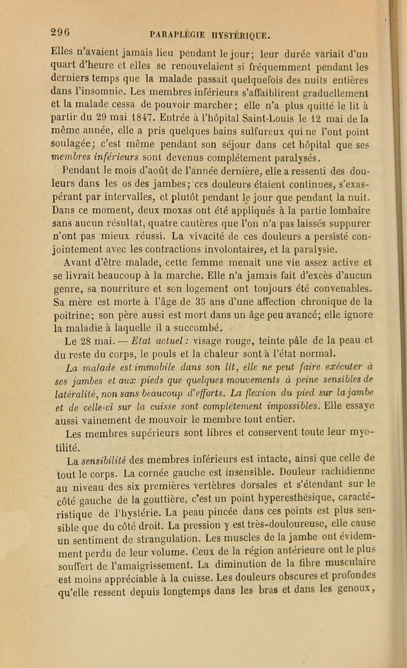 Elles n’avaienl jamais lieu pendant le jour; leur durée variait d’un quart d’heure et elles se renouvelaient si fréquemment pendant les derniers temps que la malade passait quelquefois des nuits entières dans l’insomnie. Les membres inférieurs s’affaiblirent graduellement et la malade cessa de pouvoir marcher; elle n’a plus quitté le lit à partir du 29 mai 1847. Entrée à l’hôpital Saint-Louis le 12 mai delà même année, elle a pris quelques bains sulfureux qui ne l’ont point soulagée; c’est même pendant son séjour dans cet hôpital que ses membres inférieurs sont devenus complètement paralysés. Pendant le mois d’août de l’année dernière, elle a ressenti des dou- leurs dans les os des jambes; ces douleurs étaient continues, s’exas- pérant par intervalles, et plutôt pendant le jour que pendant la nuit. Dans ce moment, deux moxas ont été appliqués à la partie lombaire sans aucun résultat, quatre cautères que l’on n’a pas laissés suppurer n’ont pas mieux réussi. La vivacité de ces douleurs a persisté con- jointement avec les contractions involontaires, et la paralysie. Avant d’être malade, cette femme menait une vie assez active et se livrait beaucoup à la marche. Elle n’a jamais fait d’excès d’aucun genre, sa nourriture et son logement ont toujours été convenables. Sa mère est morte à l’âge de 35 ans d’une affection chronique de la poitrine; son père aussi est mort dans un âge peu avancé; elle ignore la maladie à laquelle il a succombé. Le 28 mai. — Etat actuel : visage rouge, teinte pâle de la peau et du reste du corps, le pouls et la chaleur sont à l’état normal. La malade est immobile dans son lit, elle ne peut faire exécuter à ses jambes et aux pieds que quelques mouvements à peine sensibles de latéralité, non sans beaucoup d'efforts. La flexion du pied sur la jambe et de celle-ci sur la cuisse sont complètement impossibles. Elle essaye aussi vainement de mouvoir le membre tout entier. Les membres supérieurs sont libres et conservent toute leur myo- tilité. La sensibilité des membres inférieurs est intacte, ainsi que celle de tout le corps. La cornée gauche est insensible. Douleur rachidienne au niveau des six premières vertèbres dorsales et s’étendant sur le côté gauche de la gouttière, c’est un point hyperesthésique, caracté- ristique de l’hystérie. La peau pincée dans ces points est plus sen- sible que du côté droit. La pression y est très-douloureuse, elle cause un sentiment de strangulation. Les muscles de la jambe ont évidem- ment perdu de leur volume. Ceux de la région antérieure ont le plus souffert de l’amaigrissement. La diminution de la fibre musculaire est moins appréciable à la cuisse. Les douleurs obscures et piofondes qu'elle ressent depuis longtemps dans les bras et dans les genoux.