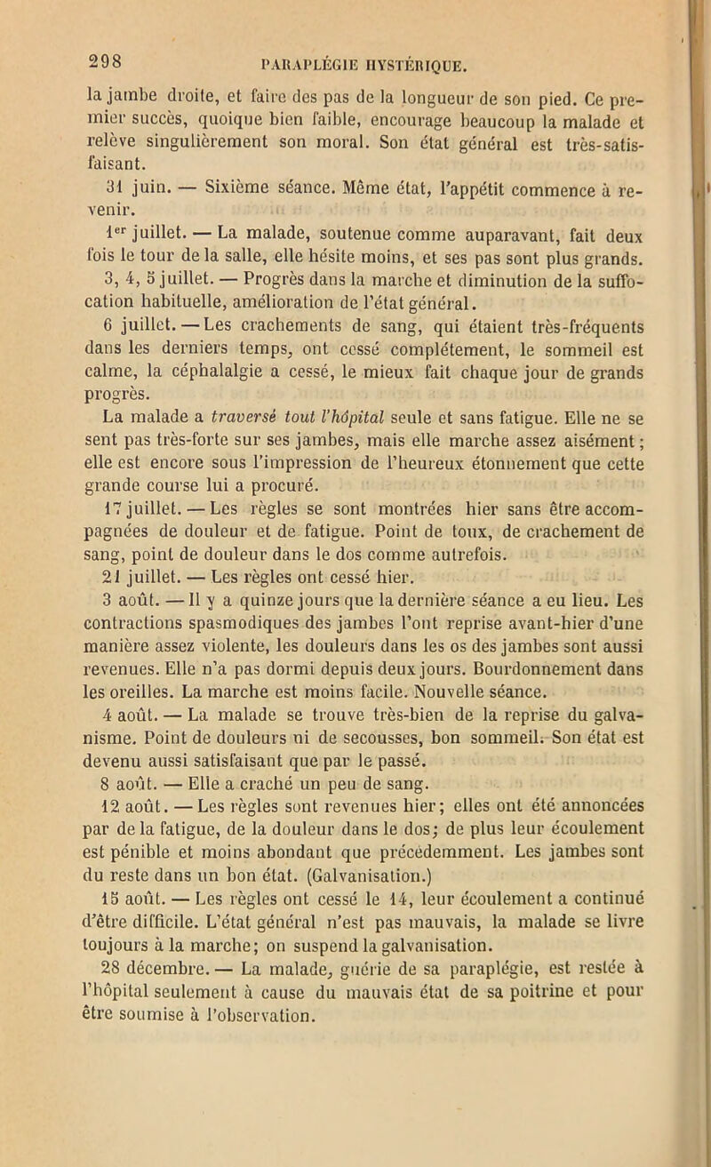 la jambe droite, et faire des pas de la longueur de son pied. Ce pre- mier succès, quoique bien faible, encourage beaucoup la malade et relève singulièrement son moral. Son état général est très-satis- faisant. 31 juin. — Sixième séance. Même état, l’appétit commence à re- venir. 1 juillet. — La malade, soutenue comme auparavant, fait deux fois le tour de la salle, elle hésite moins, et ses pas sont plus grands. 3, 4, S juillet. — Progrès dans la marche et diminution de la suffo- cation habituelle, amélioration de l’état général. 6 juillet.—Les crachements de sang, qui étaient très-fréquents dans les derniers temps, ont cessé complètement, le sommeil est calme, la céphalalgie a cessé, le mieux fait chaque jour de grands progrès. La malade a traversé tout rhôpital seule et sans fatigue. Elle ne se sent pas très-forte sur ses jambes, mais elle maixhe assez aisément ; elle est encore sous l’impression de l’heureux étonnement que cette grande course lui a procuré. 17 juillet. — Les règles se sont montrées hier sans être accom- pagnées de douleur et de fatigue. Point de toux, de crachement de sang, point de douleur dans le dos comme autrefois. 21 juillet. — Les règles ont cessé hier. 3 août. —11 y a quinze jours que la dernière séance a eu lieu. Les contractions spasmodiques des jambes l’ont reprise avant-hier d’une manière assez violente, les douleurs dans les os des jambes sont aussi revenues. Elle n’a pas dormi depuis deux jours. Bourdonnement dans les oreilles. La marche est moins facile. Nouvelle séance. 4 août. — La malade se trouve très-bien de la reprise du galva- nisme. Point de douleurs ni de secousses, bon sommeil; Son état est devenu aussi satisfaisant que par le passé. 8 août. — Elle a craché un peu de sang. 42 août. — Les règles sont revenues hier; elles ont été annoncées par delà fatigue, de la douleur dans le dos; de plus leur écoulement est pénible et moins abondant que précédemment. Les jambes sont du reste dans un bon état. (Galvanisation.) 13 août. — Les règles ont cessé le 14, leur écoulement a continué d’être difficile. L’état général n’est pas mauvais, la malade se livre toujours à la marche; on suspend la galvanisation. 28 décembre. — La malade, guérie de sa paraplégie, est restée à l’hôpital seulement à cause du mauvais état de sa poitrine et pour être soumise à l’observation.