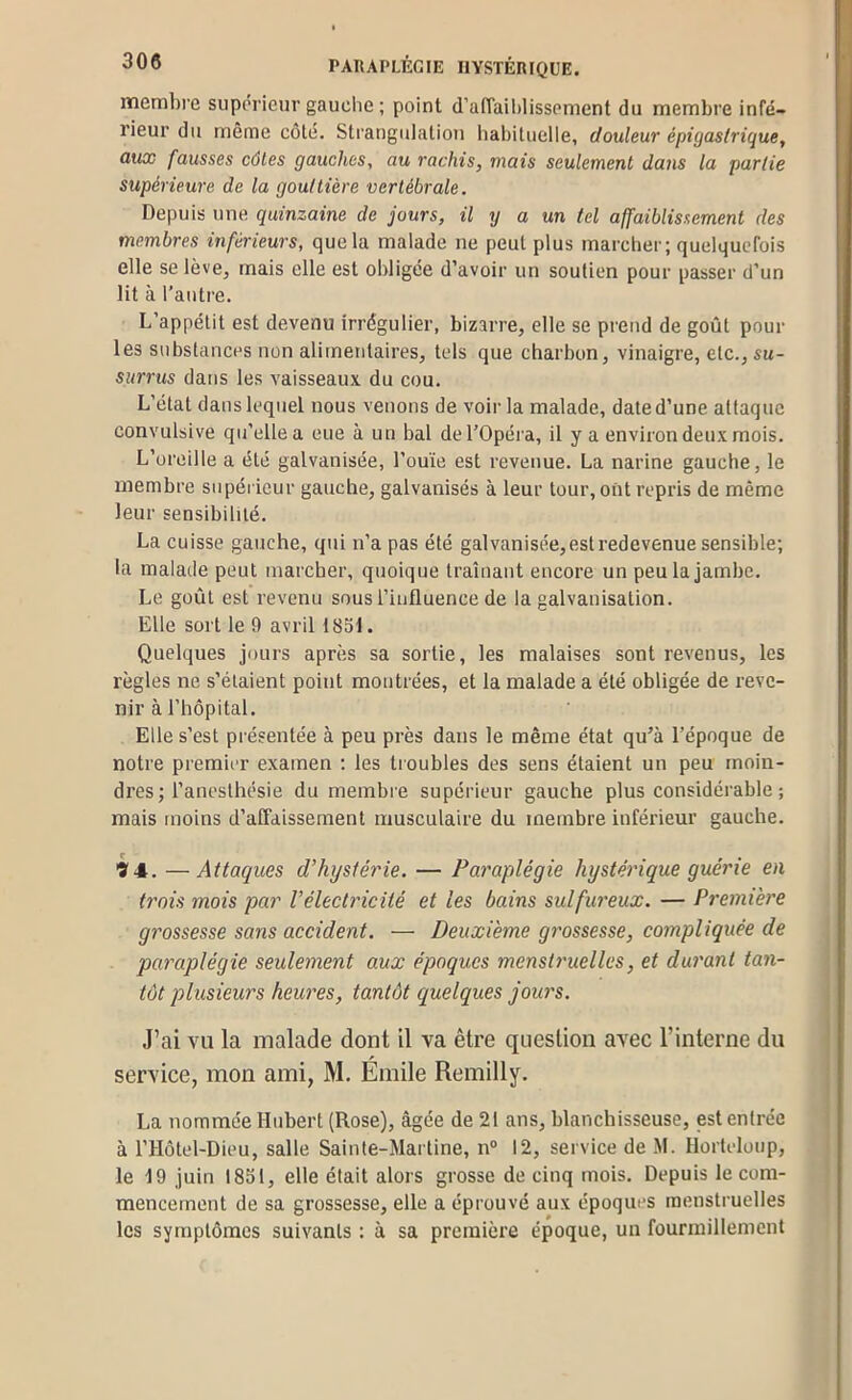 memhi’c suporieur gauche ; point d’affalhlissement du membre infé- rieur du même côté. Strangiilaliou habituelle, douleur épigastrique, aux fausses côtes gauches, au rachis, mais seulement dans la partie supérieure de la gouttière vertébrale. Depuis une quinzaine de jours, il y a un tel affaiblissement des membres inférieurs, que la malade ne peut plus marcher; quelquefois elle se lève, mais elle est obligée d’avoir un soutien pour passer d’un lit à l’autre. L’appétit est devenu irrégulier, bizarre, elle se prend de goût poul- ies substances non alimentaires, tels que charbon, vinaigre, etc., su- surrus dans les vaisseaux du cou. L’état dans lequel nous venons de voir la malade, date d’une attaque convulsive qu’elle a eue à un bal de l’Opéra, il y a environ deux mois. L’oreille a été galvanisée, l’ouïe est revenue. La narine gauche, le membre supérieur gauche, galvanisés à leur tour, ont repris de même leur sensibilité. La cuisse gauche, qui n’a pas été galvanisée, est redevenue sensible; la malade peut marcher, quoique traînant encore un peu la jambe. Le goût est revenu sous l’influence de la galvanisation. Elle sort le 9 avril 1851. Quelques jours après sa sortie, les malaises sont revenus, les règles ne s’étaient point montrées, et la malade a été obligée de reve- nir à l’hôpital. Elle s’est présentée à peu près dans le même état qu’à l’époque de notre premier examen ; les troubles des sens étaient un peu moin- dres; l’anesthésie du membre supérieur gauche plus considérable ; mais moins d’affaissement musculaire du membre inférieur gauche. 'S'4. —Attaques d'hystérie. — Paraplégie hystérique guérie en trois mois par Vélectricité et les bains sulfureux. — Première grossesse sans accident. — Deuxième grossesse, compliquée de paraplégie seulement aux époques menstruelles, et durant tan- tôt plusieurs hernies, tantôt quelques jours. J’ai vu la malade dont il va être question avec l’interne du service, mon ami, M. Emile Remilly. La nommée Hubert (Rose), âgée de 21 ans, blanchisseuse, est entrée à l’Hôtel-Dieu, salle Sainte-Martine, n° 12, service de M. Hortcloup, le 19 juin 1851, elle était alors grosse de cinq mois. Depuis le com- mencement de sa grossesse, elle a éprouvé aux époques menstruelles les symptômes suivants : à sa première époque, un fourmillement