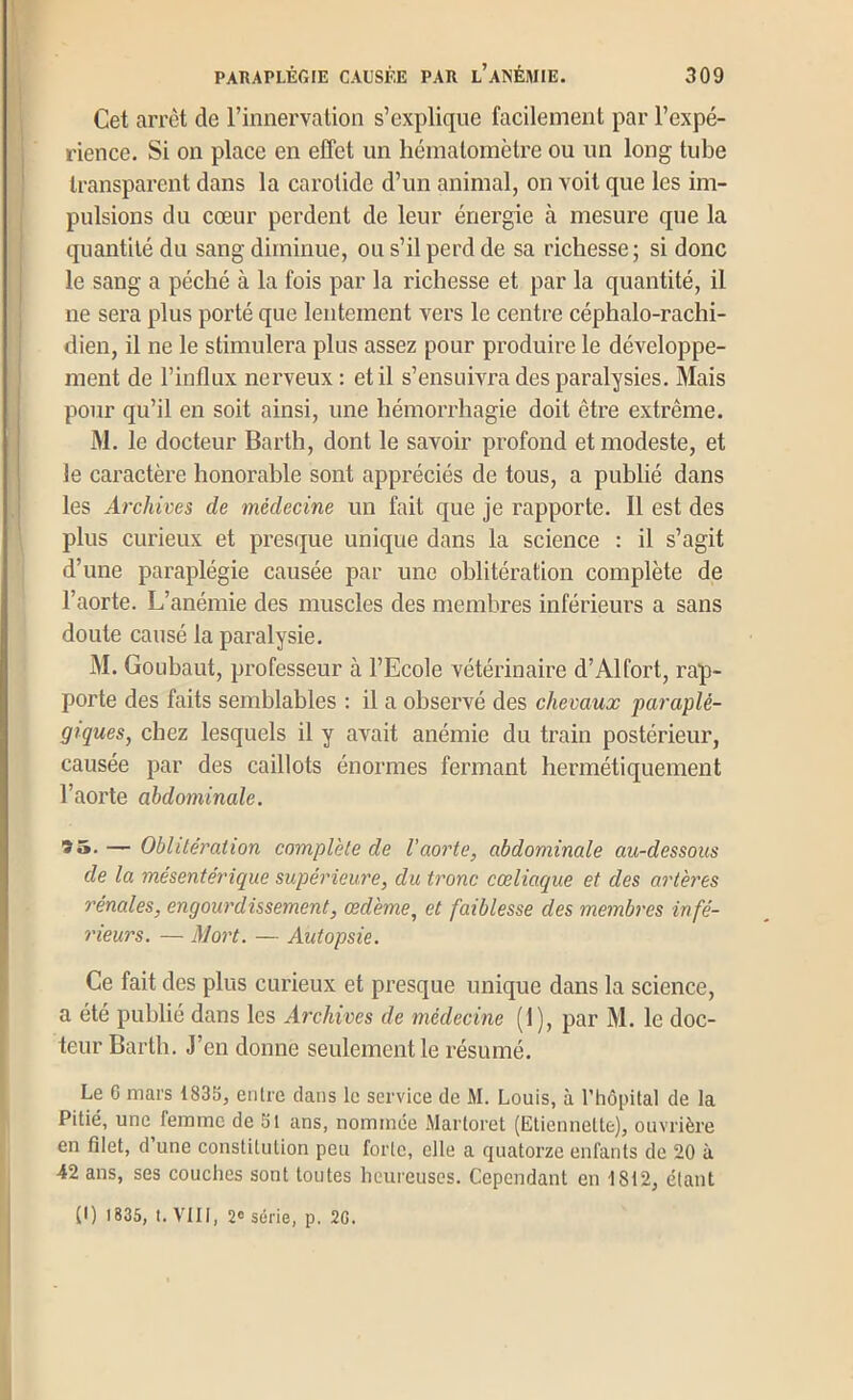 Cet arrêt de l’innervation s’explique facilement par l’expé- I rience. Si on place en effet un liématomètre ou un long tube ! transparent dans la carotide d’un animal, on voit que les im- j pulsions du cœur perdent de leur énergie à mesure que la 1 quantité du sang diminue, ou s’il perd de sa richesse ; si donc ' le sang a péché à la fois par la richesse et par la quantité, il j ne sera plus porté que lentement vers le centre céphalo-rachi- dien, il ne le stimulera plus assez pour produire le développe- ment de l’influx nerveux : et il s’ensuivra des paralysies. Mais pour qu’il en soit ainsi, une hémorrhagie doit être extrême. M. le docteur Bartli, dont le savoir profond et modeste, et le caractère honorable sont appréciés de tous, a publié dans ! les Archives de médecine un fait que je rapporte. Il est des plus curieux et presque unique dans la science : il s’agit d’une paraplégie causée par une oblitération complète de l’aorte. L’anémie des muscles des membres inférieurs a sans doute causé la paralysie. M. Goubaut, professeur à l’Ecole vétérinaire d’Alfort, rap- porte des faits semblables : il a observé des chevaux paraplé- giques, chez lesquels il y avait anémie du train postérieur, causée par des caillots énormes fermant hermétiquement l’aorte abdominale. *»• — Oblitération complète de l’aorte, abdominale au-dessous de la mésentérique supérieure, du tronc cœliaque et des artères rénales, engourdissement, œdème, et faiblesse des membres infé- rieurs. — Mort. — Autopsie. Ce fait des plus curieux et presque unique dans la science, a été publié dans les Archives de médecine (1), par M. le doc- teur Barth. J’en donne seulement le résumé. Le G mars 1835, entre dans le service de M. Louis, à l’hôpital de la Pitié, une femme de 51 ans, nommée Martoret (Etiennette), ouvrière en filet, d’une constitution peu forte, elle a quatorze enfants de 20 à 42 ans, ses couches sont toutes heureuses. Cependant en 1812, étant (I) 1835, I. VIII, 2® série, p, 2G.