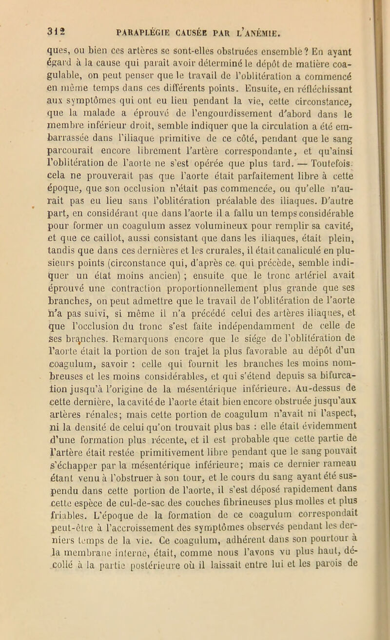 ques, ou bien ces artères se sont-elles obstruées ensemble? En ayant égai-d à la cause qui paraît avoir déterminé le dépôt de matière coa- gulable, on peut penser que le travail de l’oblitération a commencé en même temps dans ces différents points. Ensuite, en réflécbissant aux symptômes qui ont eu lieu pendant la vie, cette circonstance, que la malade a éprouvé de l’engourdissement d^’abord dans le membre inférieur droit, semble indiquer que la circulation a été em- barrassée dans l’iliaque primitive de ce côté, pendant que le sang parcourait encore librement Tartère correspondante, et qu’ainsi l’oblitération de l’aorte ne s’est opérée que plus tard. — Toutefois- cela ne prouverait pas que l’aorte était parfaitement libre à cette époque, que son occlusion n’était pas commencée, ou qu’elle n’au- rait pas eu lieu sans l’oblitération préalable des iliaques. D’autre part, en considérant que dans Taorte il a fallu un temps considérable pour former un coagulum assez volumineux pour remplir sa cavité, et que ce caillot, aussi consistant que dans les iliaques, était plein, tandis que dans ces dernières et les crurales, il était canaliculé en plu- sieurs points (circonstance qui, d’après ce qui précède, semble indi- quer un état moins ancien) ; ensuite que le tronc artériel avait éprouvé une contraction proportionnellement plus grande que ses branches, on peut admettre que le travail de l’oblitération de Taorte li’a pas suivi, si même il n’a précédé celui des artères iliaques, et que l’occlusion du tronc s’est faite indépendamment de celte de ses bi'c^nches. Remarquons encore que le siège de l’oblitération de l’aorte était la portion de son trajet la plus favorable au dépôt d’un coagulum, savoir : celle qui fournit les branches les moins nom- breuses et les moins considérables, et qui s’étend depuis sa bifurca- tion jusqu’à l’origine de la mésentérique inférieure. Au-dessus de cette dernière, la cavité de Taorte était bien encore obstruée jusqu’aux artères rénales; mais cette portion de coagulum n’avait ni l’aspect, ni la densité de celui qu’on trouvait plus bas : elle était évidemment d’une formation plus récente, et il est probable que cette partie de l’artère était restée primitivement libre pendant que le sang pouvait s’échapper par la mésentérique inférieure ; mais ce dernier rameau étant venu à l’obstruer à son tour, et le cours du sang ayant été sus- pendu dans cette portion de Taorte, il s’est déposé rapidement dans celte espèce de cul-de-sac des couches fibrineuses plus molles et plus friables. L’époque de la formation de ce coagulum correspondait peut-cti'e à l’accroissement des symptômes observés pendant les der- niers temps de la vie. Ce coagulum, adhérent dans son pourtour à la membrane interne, était, comme nous l’avons vu plus haut, dé- collé à la partie postérieure où il laissait entre lui et les parois de