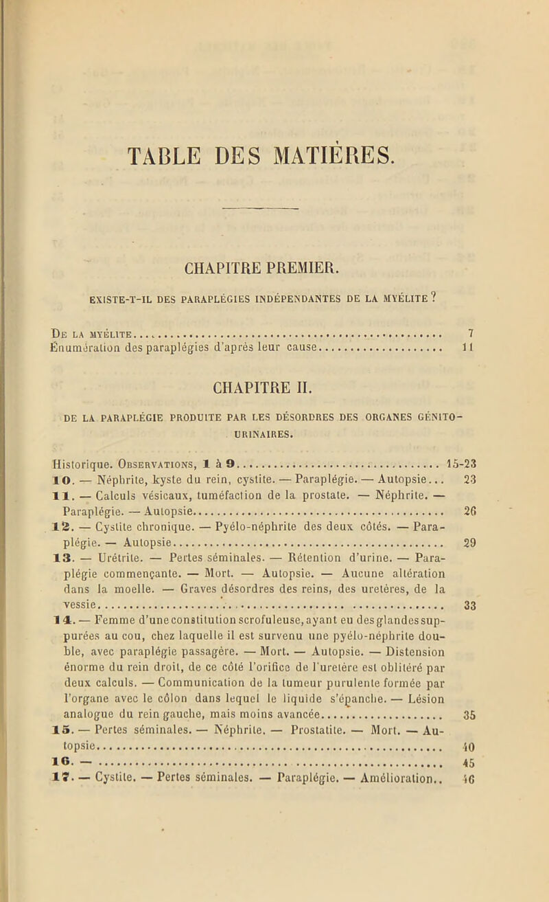 TABLE DES MATIERES. CHAPITRE PREMIER. EXISTE-Ï-IL DES PARAPLÉGIES INDÉPENDANTES DE LA MYÉLITE? De la myélite 7 Énumoralion des paraplégies d’après leur cause Il CHAPITRE II. DE LA PARAPLÉGIE PRODUITE PAR LES DÉSORDRES DES ORGANES GÉNITO- URINAIRES. Historique. Observations, là9 1.5-23 10. — Néphrite, kyste du rein, cystite. — Paraplégie. — Autopsie... 23 11. — Calculs vésicaux, tuméfaction de la prostate. — Néphrite. — Paraplégie. — Autopsie 26 12. — Cystite chronique. — Pyélo-néphrite des deux côtés. — Para- plégie. — Autopsie 29 13. — Urétrite. — Pertes séminales. — Rétention d’urine. — Para- plégie commençante. — Mort. — Autopsie. — Aucune altération dans la moelle. — Graves désordres des reins, des uretères, de la vessie 33 14. — Femme d’uneconstitutionscrofuleuse,ayant eu desglandessup- purées au cou, chez laquelle il est survenu une pyélo-néphrite dou- ble, avec paraplégie passagère. — Mort. — Autopsie. — Distension énorme du rein droit, de ce côté l’orifice de Turetére est oblitéré par deux calculs. —Communication de la tumeur purulente formée par l’organe avec le côlon dans lequel le liquide s’é]ranche. — Lésion analogue du rein gauche, mais moins avancée 35 15. — Perles séminales. — Néphrite. — Prostatite. — Mort. — Au- topsie iO le. - 45 IS*. — Cystite. — Pertes séminales. — Paraplégie. — Amélioration.. 16