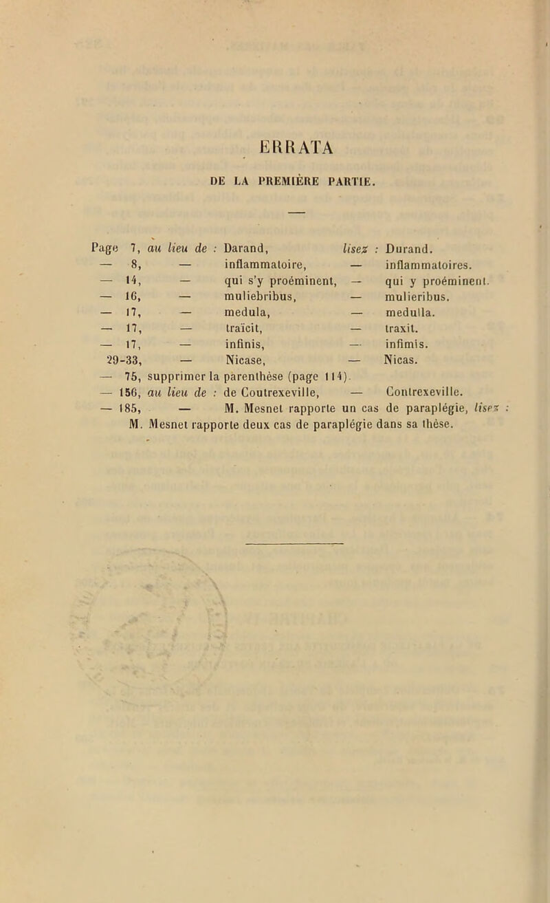 EKRATA DE LA PREMIÈRE PARTIE. Pagii 7, au lieu de ; Darand, lisez : Durand. - 8, — inflammatoire, — inflammatoires. - H, — qui s’y proéminent, — qui y proéminent. - ic. — muliebribus, — mulieribus. - n, — medula, — medulla. - n, — traïcit, — traxil. — 17, — infinis, — inflmis. 29-33, — Nicase, — Nicas. - 75, — 156, supprimer la parenthèse (page 114). au lieu de : de Coutrexeville, — Conlrexeville. — 185, — M. Mesnet rapporte un cas de paraplégie, lise M. Mesnet rapporte deux cas de paraplégie dans sa thèse.