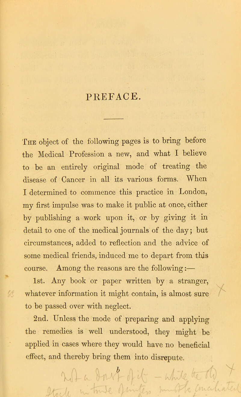 PREFACE. The object of the following pages is to bring before the Medical Profession a new, and what I believe to be an entirely original mode of treating the disease of Cancer in all its various forms. When I determined to commence this practice in London, my first impulse was to make it public at once, either by publishing a work upon it, or by giving it in detail to one of the medical journals of the day; but circumstances, added to reflection and the advice of some medical friends, induced me to depart from this course. Among the reasons are the following:— 1st. Any book or paper written by a stranger, whatever information it might contain, is almost sure to be passed over with neglect. 2nd. Unless the mode of preparing and applying the remedies is well understood, they might be applied in cases where they would have no beneficial effect, and thereby bring them into disrepute.