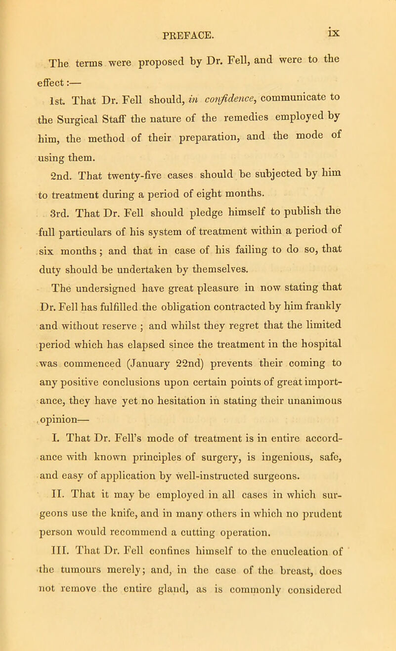 The terms were proposed by Dr. Fell, and were to the effect:— 1st. That Dr. Fell should, in confidence, communicate to the Surgical Staff the nature of the remedies employed by him, the method of their preparation, and the mode of using them. 2nd. That twenty-five cases should be subjected by him to treatment during a period of eight months. 3rd. That Dr. Fell should pledge himself to publish the full particulars of his system of treatment within a period of six months; and that in case of his failing to do so, that duty should be undertaken by themselves. The undersigned have great pleasure in now stating that Dr. Fell has fulfilled the obligation contracted by him frankly and without reserve ; and whilst they regret that the limited period which has elapsed since the treatment in the hospital was commenced (January 22nd) prevents their coming to any positive conclusions upon certain points of great import- ance, they have yet no hesitation in stating their unanimous , opinion— I. That Dr. Fell’s mode of treatment is in entire accord- ance with known principles of surgery, is ingenious, safe, and easy of application by well-instructed surgeons. II. That it may be employed in all cases in which sur- geons use the knife, and in many others in which no prudent person would recommend a cutting operation. III. That Dr. Fell confines himself to the enucleation of ■the tumours merely; and, in the case of the breast, does not remove the entire gland, as is commonly considered