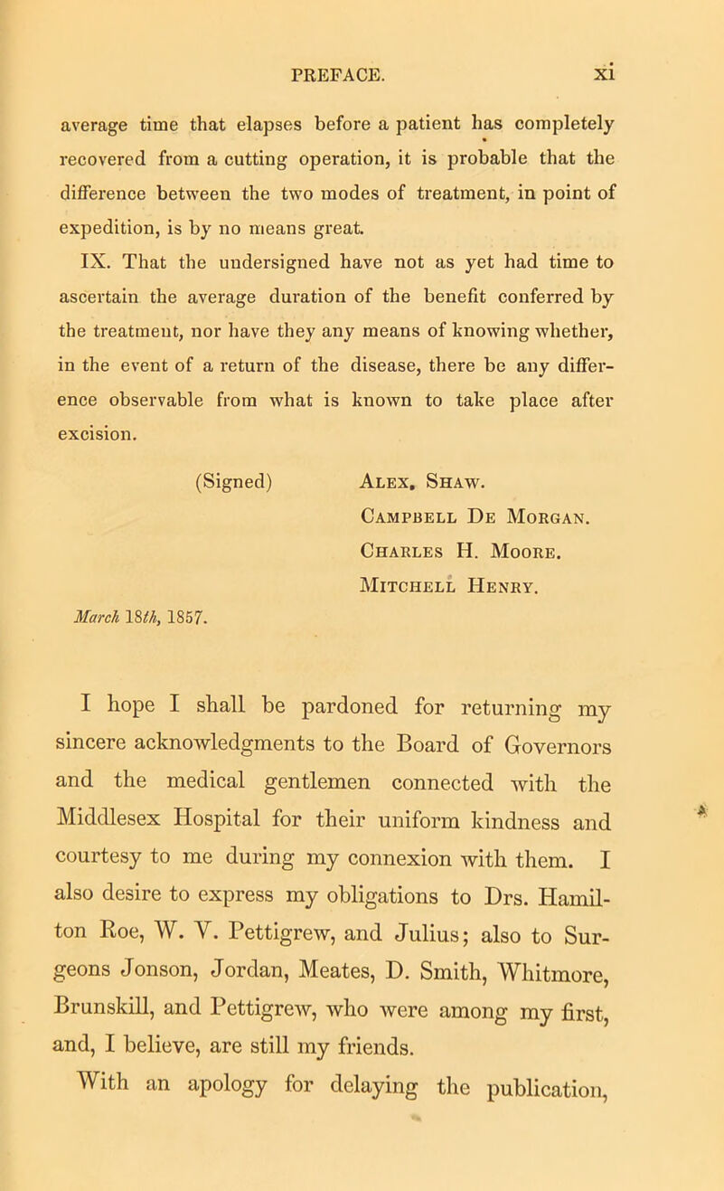 average time that elapses before a patient has completely recovered from a cutting operation, it is probable that the difference betw'een the two modes of treatment, in point of expedition, is by no means great. IX. That the undersigned have not as yet had time to ascertain the average duration of the benefit conferred by the treatment, nor have they any means of knowing whether, in the event of a return of the disease, there be any differ- ence observable from what is known to take place after excision. (Signed) Alex, Shaw. Campbell De Morgan. Charles H. Moore. Mitchell Henry. March \%th, 1857. I hope I shall be pardoned for returning my sincere acknowledgments to the Board of Governors and the medical gentlemen connected with the Middlesex Hospital for their uniform kindness and courtesy to me during my connexion with them. I also desire to express my obligations to Drs. Hamil- ton Roe, W. V. Pettigrew, and Julius; also to Sur- geons Jonson, Jordan, Meates, D. Smith, Whitmore, Brunskill, and Pettigrew, who were among my first, and, I believe, are still my friends. With an apology for delaying the publication.