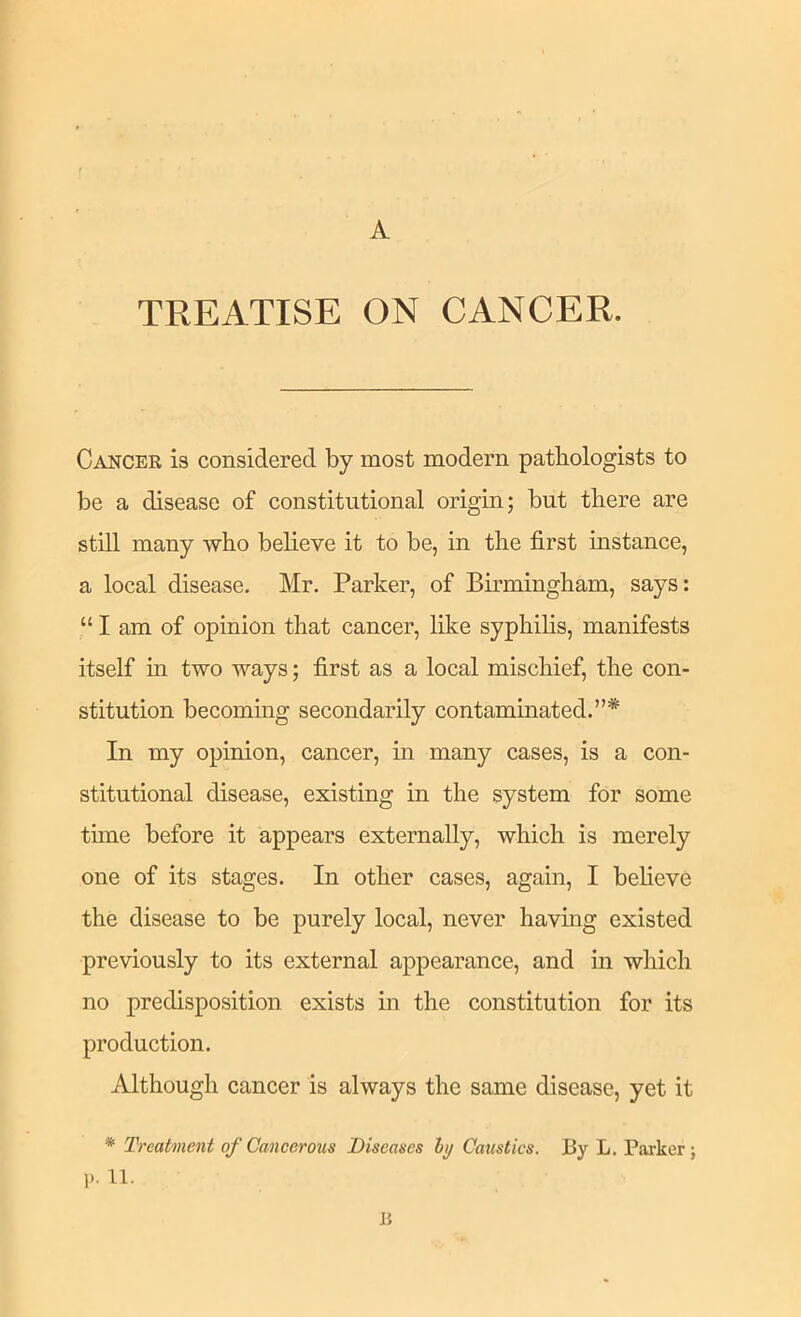 A TREATISE ON CANCER. Cancer is considered by most modern pathologists to be a disease of constitutional origin; but there are still many who believe it to be, in the first instance, a local disease. Mr. Parker, of Birmingham, says: “ I am of opinion that cancer, like syphihs, manifests itself m two ways; first as a local mischief, the con- stitution becommg secondarily contaminated.”* In my opinion, cancer, in many cases, is a con- stitutional disease, existing in the system for some tune before it appears externally, which is merely one of its stages. In other cases, again, I believe the disease to be purely local, never having existed previously to its external appearanee, and in which no predisposition exists in the constitution for its production. Although cancer is always the same disease, yet it * Treatment of Cancerous Diseases hj Caustics. By L. Parker; p. 11. R