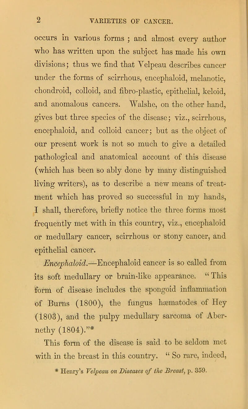 occurs in various forms ; and almost every author who has written upon the subject has made his own divisions; thus we find that Yelpeau describes cancer under the forms of scirrhous, encephaloid, melanotic, chondroid, colloid, and fibro-plastic, epithelial, keloid, and anomalous cancers. Walshe, on the other hand, gives but three species of the disease; viz., scirrhous, encephaloid, and colloid cancer; but as the object of our present work is not so much to give a detailed pathological and anatomical account of this disease (which has been so ably done by many distinguished living writers), as to describe a new means of treat- ment which has proved so successful in my hands, I shall, therefore, briefly notice the three forms most frequently met with in this country, viz., encephaloid or medullary cancer, scirrhous or stony cancer, and epithelial cancer. Encephaloid.—Encephaloid cancer is so called from its soft medullary or brain-like appearance. “ This form of disease includes the spongoid inflammation of Burns (1800), the fungus hsematodes of Hey (1803), and the pulpy medullary sarcoma of Aber- nethy (1804).”* This form of the disease is said to be seldom met with in the breast in this country. “ So rare, indeed,
