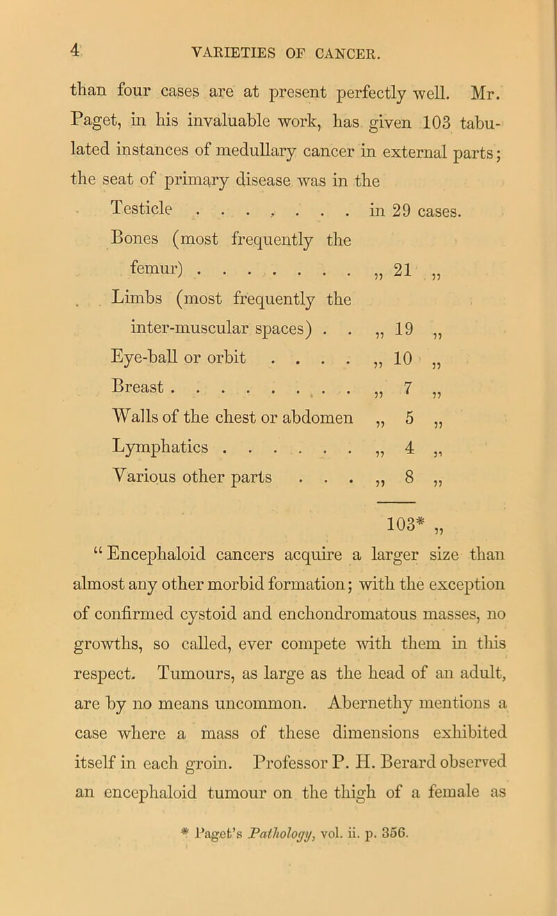 than four cases are at present perfectly well. Mr. Paget, in his invaluable work, has given 103 tabu- lated instances of medullary cancer in external parts; the seat of primary disease was in the Testicle ....... in 29 cases. Bones (most frequently the femur) „ 21 ?5 Limbs (most frequently the inter-muscular spaces) . . „ 19 Eye-baU or orbit .... „ 10 3? Breast „ 7 Walls of the chest or abdomen n ^ 33 Lymphatics . . . . „ d Various other parts . . . „ 8 33 “Encephaloid cancers acquire a larger size than almost any other morbid formation; with the exception of confirmed cystoid and enchondromatous masses, no growths, so called, ever compete with them in this respect. Tumours, as large as the head of an adult, are by no means uncommon. Abernethy mentions a case where a mass of these dimensions exhibited itself in each grom. Professor P. H. Berard observed an encephaloid tumour on the thigh of a female as