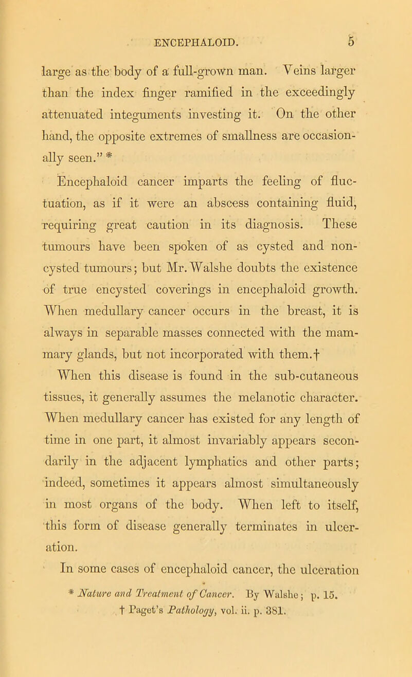 large as tlie'body of a full-groWn man. Veins larger than the index finger ramified in the exceedingly attenuated integuments investing it. On the other hand, the opposite extremes of smallness are occasion- ally seen.” * Encej)haloid cancer imparts the feeling of fluc- tuation, as if it were an abscess containing fluid, requiring great caution in its diagnosis. These tumours have been spoken of as cysted and non- cysted tumours; but Mr.Walshe doubts the existence of true encysted coverings in encephaloid growth. When medullary cancer occurs in the breast, it is always in separable masses connected with the mam- mary glands, but not incorporated with them.f When this disease is found in the sub-cutaneous tissues, it generally assumes the melanotic character. When medullary cancer has existed for any length of time in one part, it almost invariably appears secon- darily in the adjacent lymphatics and other parts; indeed, sometimes it appears almost simultaneously in most organs of the body. When left to itself, 'this form of disease generally terminates in ulcer- ation. ' In some cases of encephaloid cancer, the ulceration * Nature and Treatment ofCaneer. By Walshe; p. 15. t Paget’s Fathology, vol. ii. p. 381.