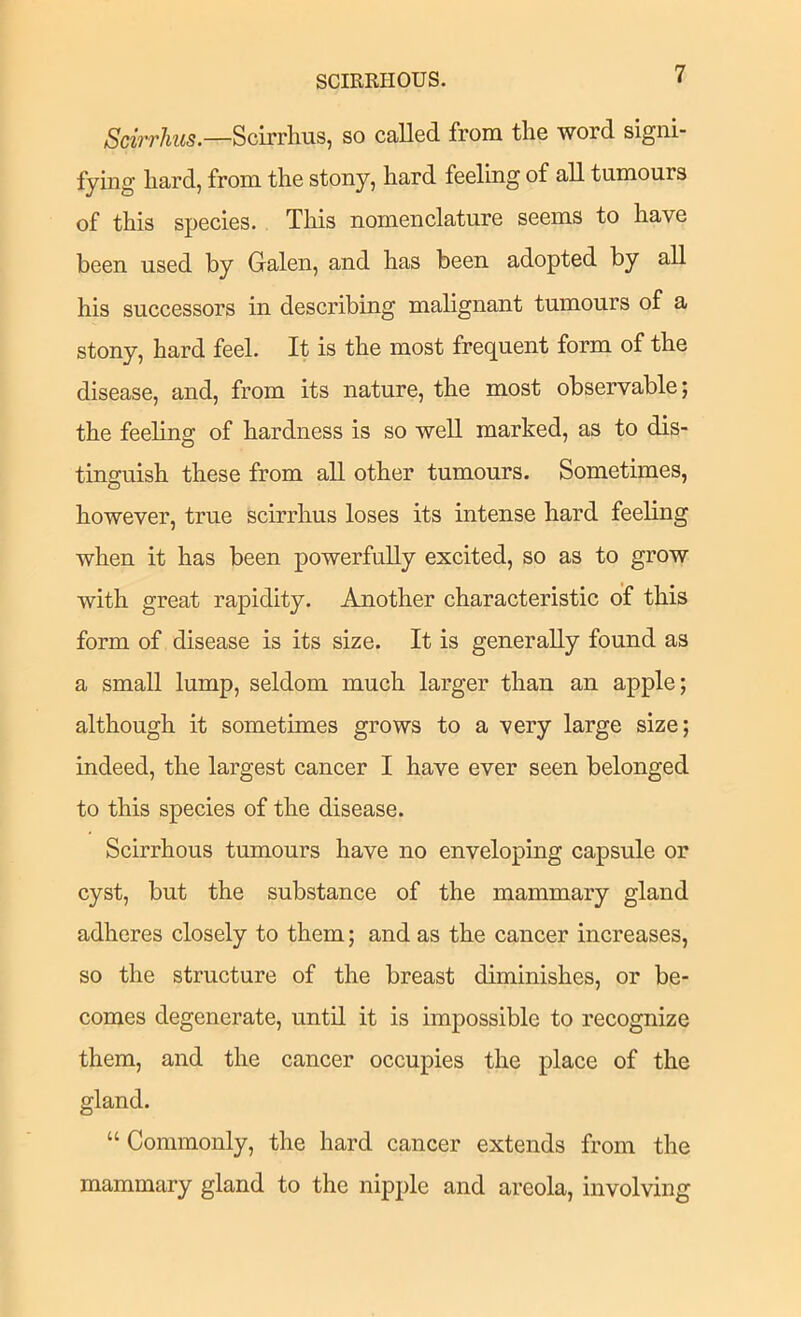 Scirrhus.—Scirrlms, so called from the word signi- fying hard, from the stony, hard feeling of all tumours of this species. This nomenclature seems to have been used by Galen, and has been adopted by all his successors in describing malignant tumours of a stony, hard feel. It is the most frequent form of the disease, and, from its nature, the most observable; the feeling of hardness is so well marked, as to dis- tinguish these from all other tumours. Sometimes, however, true scirrhus loses its intense hard feeling when it has been powerfully excited, so as to grow with great rapidity. Another characteristic of this form of disease is its size. It is generally found as a small lump, seldom much larger than an apple; although it sometimes grows to a very large size; indeed, the largest cancer I have ever seen belonged to this species of the disease. Scirrhous tumours have no enveloping capsule or cyst, but the substance of the mammary gland adheres closely to them; and as the cancer increases, so the structure of the breast diminishes, or be- comes degenerate, until it is impossible to recognize them, and the cancer occupies the place of the gland. “ Commonly, the hard cancer extends from the mammary gland to the nipple and areola, involving