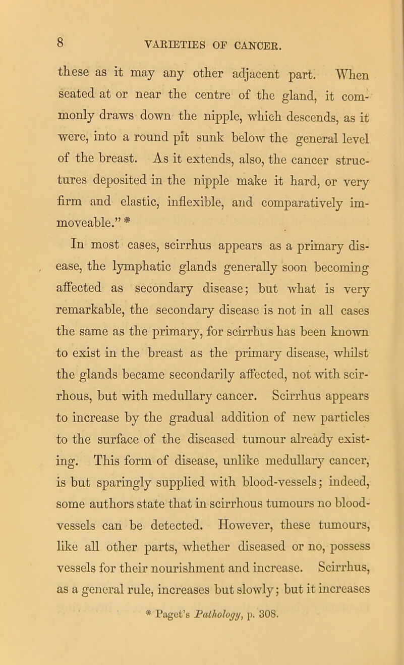 these as it may any other adjacent part. When seated at or near the centre of the gland, it com- monly draws down the nipple, which descends, as it were, into a round pit sunk below the general level of the breast. As it extends, also, the cancer struc- tures deposited in the nipple make it hard, or very firm and elastic, inflexible, and comparatively im- moveable.” * In most cases, scirrhus appears as a primary dis- ease, the lymphatic glands generally soon becoming affected as secondary disease; but what is very remarkable, the secondary disease is not in aU cases the same as the primary, for scirrhus has been known to exist in the breast as the primary disease, wliilst the glands became secondarily afiected, not with scir- rhous, but with medullary cancer. Scirrhus appears to increase by the gradual addition of new particles to the surface of the diseased tumour already exist- ing. This form of disease, unlike medullary cancer, is but sparingly supplied with blood-vessels; indeed, some authors state that in scirrhous tumours no blood- vessels can be detected. However, these tumours, like all other parts, whether diseased or no, possess vessels for their nourishment and increase. Scirrhus, as a general rule, increases but slowly; but it increases * Paget’s JPalholojj/, p. 308.
