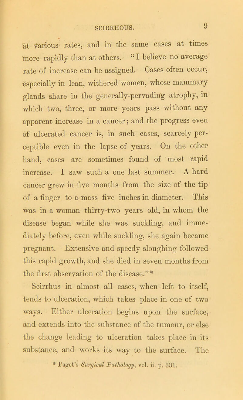 at various rates, and in the same cases at times more rapidly than at others. “ I believe no average rate of increase can be assigned. Cases often occur, especially in lean, withered women, whose mammary glands share in the generally-pervading atrophy, in which two, three, or more years pass without any apparent increase in a cancer; and the progress even of ulcerated cancer is, in such cases, scarcely per- ceptible even in the lapse of years. On the other hand, cases are sometimes found of most rapid increase. I saw such a one last summer. A hard cancer grew in five months from the size of the tip of a finger to a mass five inches in diameter. This was in a woman thirty-two years old, in whom the disease began while she was suckling, and imme- diately before, even while suckling, she again became pregnant. Extensive and speedy sloughing followed this rapid growth, and she died in seven months from the first observation of the disease.”* Scirrhus in almost aU cases, when left to itself, tends to ulceration, which takes place in one of two ways. Either ulceration begins upon the surface, and extends into the substance of the tumour, or else the change leading to ulceration takes place in its substance, and works its way to the surface. The