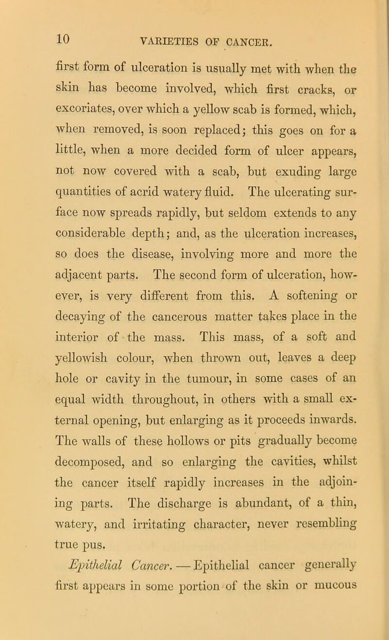 first form of ulceration is usually met with when the skin has become involved, which first cracks, or excoriates, over which a yellow scab is formed, which, when removed, is soon replaced; this goes on for a little, when a more decided form of ulcer appears, not now covered with a scab, but exuding large quantities of acrid watery fluid. The ulcerating sur- face now spreads rapidly, but seldom extends to any considerable depth; and, as the ulceration increases, so does the disease, involving more and more the adjacent parts. The second form of ulceration, how- ever, is very different from this. A softening or decaying of the cancerous matter takes place in the interior of the mass. This mass, of a soft and yellowish colour, when thrown out, leaves a deep hole or cavity in the tumour, in some cases of an equal width throughout, in others with a small ex- ternal opening, but enlarging as it proceeds inwards. The walls of these hollows or pits gradually become decomposed, and so enlarging the cavities, whilst the cancer itself rapidly increases in the adjoin- ing parts. The discharge is abundant, of a thin, watery, and irritating character, never resembling true pus. Epithelial Cancer. — Epithelial cancer generally first appears in some portion of the skin or mucous