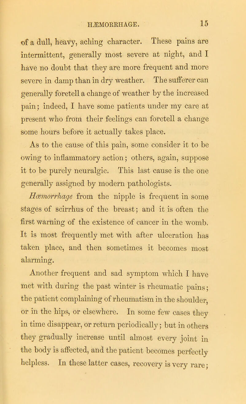 of a dull, heavy, acliing character. These pams are intermittent, generally most severe at night, and I have no doubt that they are more frequent and more severe in damp than in dry weather. The sufferer can generally foretell a change of weather by the increased pain; indeed, I have some patients under my care at present who from their feelings can foretell a change some hours before it actually takes place. As to the cause of this pain, some consider it to be owing to inflammatory action; others, again, suppose it to be purely neuralgic. This last cause is the one generally assigned by modern pathologists. Hcertiorrhage from the nipple is frequent in some stages of scirrhus of the breast; and it is often the first warning of the existence of cancer in the womb. It is most frequently met with after ulceration has taken place, and then sometimes it becomes most alarming. Another frequent and sad symptom which I have met with during the past winter is rheumatic pains; the patient complaining of rheumatism in the shoulder, or in the hips, or elsewhere. In some few cases they in time disappear, or return periodically; but in others they gradually increase until almost every joint in the body is affected, and the patient becomes perfectly helpless. In these latter cases, recovery is very rare;