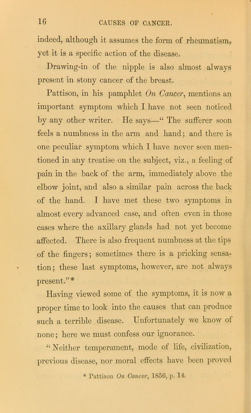 indeed, although it assumes the form of rheumatism,-, yet it is a specific action of the disease. Drawing-in of the nipple is also almost always present in stony cancer of the breast. Pattison, in his pamphlet On Cancer^ mentions an important symptom which I have not seen noticed by any other writer. He says—“ The sufferer soon feels a numbness in the arm and hand; and there is one peculiar symptom which I have never seen men- tioned in any treatise on the subject, viz., a feeling of pain in the back of the arm, immediately above the elbow joint, and also a similar pain across the back of the hand. I have met these two symptoms in almost every advanced case, and often even in those cases where the axillary glands had not yet become affected. There is also frequent numbness at the tips of the fingers; sometimes there is a pricking sensa- tion; these last symptoms, however, are not always present.”* Having viewed some of the symptoms, it is now a proper time to look into the causes that can produce such a terrible disease. Unfortunately we knoAv of none; here we must confess our ignorance. “ Neither temperament, mode of life, civilization, previous disease, nor moral effects have been proved * Pattison On Cancer, 185G, p. 14.