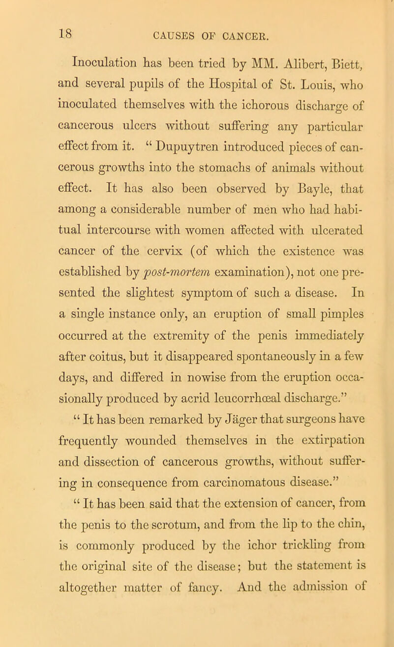 Inoculation has been tried by MM. Alibert, Biett, and several pupils of the Hospital of St. Louis, who inoculated themselves with the ichorous discharge of cancerous ulcers without suffering any particular effect from it. “ Dupuytren introduced pieces of can- cerous growths into the stomachs of animals without effect. It has also been observed by Bayle, that among a considerable number of men who had habi- tual intercourse with women affected with ulcerated cancer of the cervix (of which the existence was established by post-mortem examination), not one pre- sented the slightest symptom of such a disease. In a single instance only, an eruption of small pim2ffes occurred at the extremity of the penis immediately after coitus, but it disappeared spontaneously in a few days, and differed in nowise from the eruption occa- sionally produced by acrid leucorrhoeal discharge.” “ It has been remarked by Jager that surgeons have frequently wounded themselves in the extirpation and dissection of cancerous growths, without suffer- ing in consequence from carcinomatous disease.” “ It has been said that the extension of cancer, from the penis to the scrotum, and from the lif) to the chin, is commonly produced by the ichor trickling from the original site of the disease; but the statement is altogether matter of fancy. And the admission of