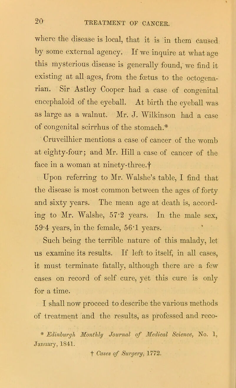 where the disease is local, that it is in them caused by some external agency. If we inquire at what age this mysterious disease is generally found, we find it existing at all ages, from the foetus to the octogena- rian. Sir Astley Cooper had a case of congenital encephaloid of the eyeball. At birth the eyeball was as large as a walnut. Mr. J. Wilkinson had a case of congenital scirrhus of the stomach.* Cruveilhier mentions a case of cancer of the womb at eighty-four; and Mr. Hill a case of cancer of the face in a woman at ninety-three.f Upon referring to Mr. Walshe’s table, I find that the disease is most common between the ages of forty and sixty years. The mean age at death is, accord- ing to Mr. Walshe, 57‘2 years. In the male sex, 59‘4 years, in the female, 56*1 years. Such being the terrible nature of this malady, let us examine its results. If left to itself, in all cases, it must terminate fatally, although there are a few cases on record of self cure, yet this cure is only for a time. I shall now proceed to describe the various methods of treatment and the results, as professed and reco- * Edinburgh Monthly Journal of Medical Science, No. 1, .January, 1841. t Cases of Surgery, 1772.