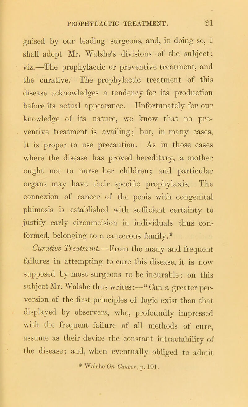 gnised by our leading surgeons, and, in doing so, I shall adopt Mr. Walshe’s divisions of the subject; viz.—The prophylactic or preventive treatment, and the curative. The prophylactic treatment of this disease acknowledges a tendency for its production before its actual appearance. Unfortunately for our knowledge of its nature, we know that no pre- ventive treatment is availing; but, in many cases, it is proper to use precaution. As in those cases where the disease has proved hereditary, a mother ought not to nurse her children; and particular organs may have their specific prophylaxis. The connexion of cancer of the penis with congenital phimosis is established with sufficient certainty to justify early circumcision in individuals thus con- formed, belonging to a cancerous family.* Curative Treatment.—From the many and frequent failures in attempting to cure this disease, it is now supposed by most surgeons to be incurable; on this subject Mr. Walshe thus writes:—“Can a greater per- version of the first principles of logic exist than that displayed by observers, who, profoundly impressed with the frequent failure of all methods of cure, assume as their device the constant intractability of the disease; and, when eventually obliged to admit