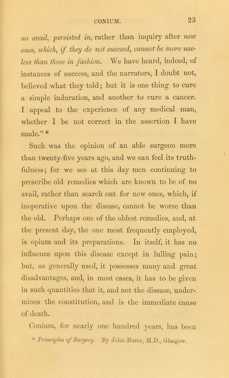 CONIUM. no avails persisted in, rather than inquiry after new ones^ which, if they do not succeed, cannot be more use- less than those in fashion. We have heard, indeed, of instances of success, and the narrators, I doubt not, believed what they told; but it is one thing to cure a simple induration, and another to cure a cancer. I appeal to the experience of any medical man, whether I be not correct in the assertion I have made.” * Such was the opinion of an able surgeon more than twenty-five years ago, and we can feel its truth- fulness; for we see at this day men continuing to prescribe old remedies which are known to be of no avail, rather than search out for new ones, which, if inoperative upon the disease, cannot be worse than the old. Perhaps one of the oldest remedies, and, at the present day, the one most frequently employed, is opium and its preparations. In itself, it has no influence upon this disease except in lulling pain; but, as generally used, it possesses many and great disadvantages, and, in most cases, it has to be given in such quantities that it, and not the disease, under- mines the constitution, and is the immediate cause of death. Conium, for nearly one hundred years, has been * FrincqAes of Siuyery. By John Burns, M.D., Glasgow.