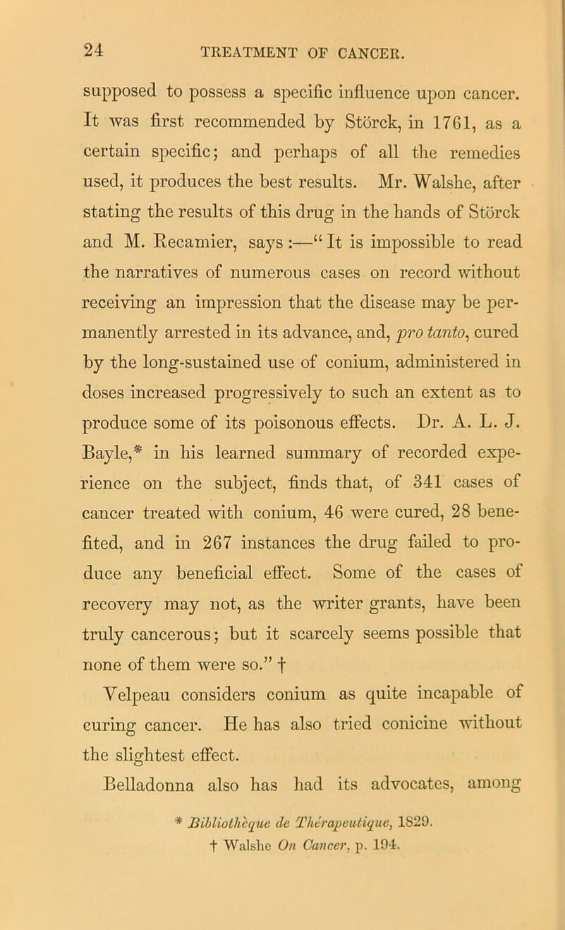 supposed to possess a specific influence upon cancer. It was flrst recommended by Storck, in 1761, as a certain specific; and perhaps of all the remedies used, it produces the best results. Mr. Walshe, after stating the results of this drug in the hands of Storck and M. Recamier, says :—“ It is impossible to read the narratives of numerous cases on record without receiving an impression that the disease may be per- manently arrested in its advance, and, pro tanto^ cured by the long-sustained use of conium, administered in doses increased progressively to such an extent as to produce some of its poisonous elFects. Dr. A. L. J. Bayle,* in his learned summary of recorded expe- rience on the subject, finds that, of 341 cases of cancer treated with conium, 46 were cured, 28 bene- fited, and in 267 instances the drug failed to pro- duce any beneficial etfect. Some of the cases of recovery may not, as the writer grants, have been truly cancerous; but it scarcely seems possible that none of them were so.” f Velpeau considers conium as quite incapable of curing cancer. He has also tried conicine without O the slightest efibct. Belladonna also has had its advocates, among Bihliotheque de Thcrapeutique, 1829.