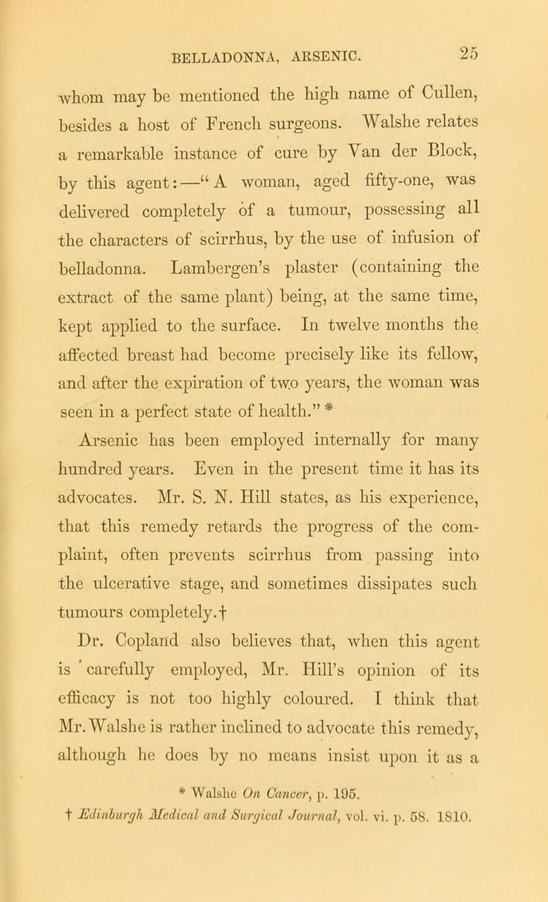 BELLADONNA, ARSENIC. whom may be mentioned the high name of Cullen, besides a host of French surgeons. Walshe relates a remarkable instance of cure by Van der Block, by this agent: —“ A woman, aged fifty-one, was delivered completely of a tumour, possessing all the characters of scirrhus, by the use of infusion of belladonna. Lambergen’s plaster (containing the extract of the same plant) being, at the same time, kept applied to the surface. In twelve months the affected breast had become precisely like its fellow, and after the expiration of two years, the woman was seen in a perfect state of health.” * Arsenic has been employed internally for many hundred years. Even in the present time it has its advocates. Mr. S. N. Hill states, as his experience, that this remedy retards the progress of the com- plaint, often prevents scirrhus from passing into the ulcerative stage, and sometimes dissipates such tumours completely.! Dr. Copland also believes that, when this agent is ’carefully employed, Mr. Hill’s opinion of its efficacy is not too highly coloured. I think that Mr. Walshe is rather inclined to advocate this remedy, although he does by no means insist upon it as a * Walshe On Cancer, p. 195. t Edinhargh Medical and Surgical Journal, vol. vi. p. 58. 1810.