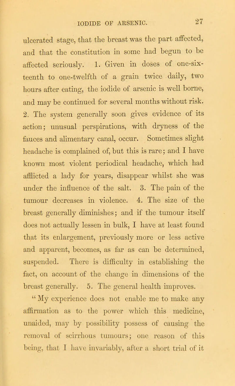 IODIDE OF AESENIC. ulcerated stage, that the breast was the part affected, and that the constitution in some had begun to be affected seriously. 1. Given in doses of one-six- teenth to one-twelfth of a grain twice daily, two hours after eating, the iodide of arsenic is well borne, and may be continued for several months without risk. 2. The system generally soon gives evidence of its action; unusual perspirations, with dryness of the fauces and alimentary canal, occur. Sometimes slight headache is complauied of, but this is rare; and I have known most violent periodical headache, which had afflicted a lady for years, disappear whilst she was under the influence of the salt. 3. The pain of the tumour decreases in violence. 4. The size of the breast generally diminishes; and if the tumour itself does not actually lessen in bulk, I have at least found that its enlargement, previously more or less active and apparent, becomes, as far as can be determined, suspended. There is difflculty in establishing the fact, on account of the change in dimensions of the breast generally. 5. The general health unproves. “ My experience does not enable me to make any affirmation as to the power wliich this medicme, unaided, may by possibility possess of causmg the removal of scirrhous tumours; one reason of this being, that I liave invailably, after a short trial of it