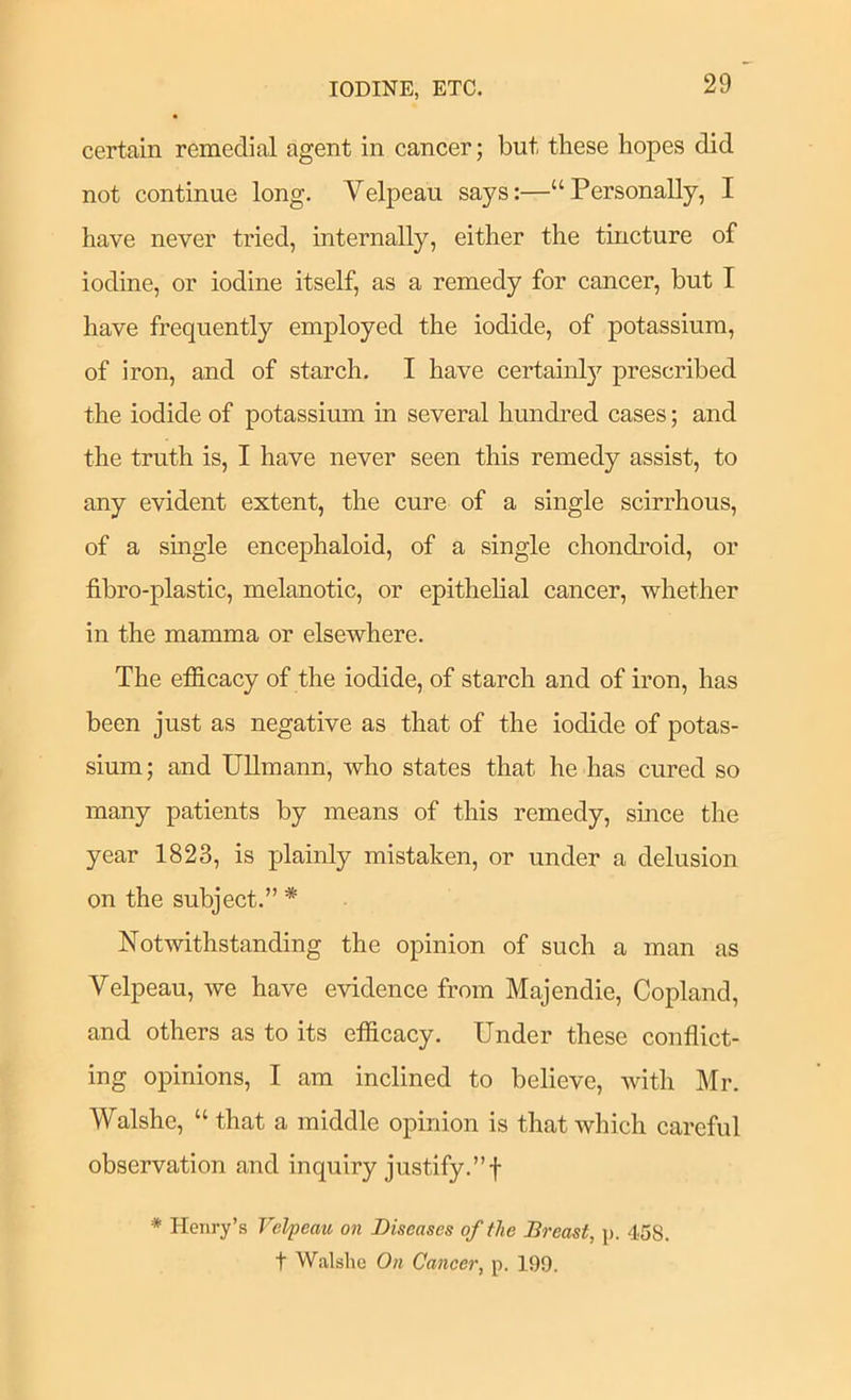 IODINE, ETC. certain remedial agent in cancer; but these hopes did not continue long. Velpeau says:—“Personally, I have never tried, internally, either the tincture of iodine, or iodine itself, as a remedy for cancer, but I have frequently employed the iodide, of potassium, of iron, and of starch. I have certainl}'- prescribed the iodide of potassium in several hundred cases; and the truth is, I have never seen this remedy assist, to any evident extent, the cure of a single scirrhous, of a single encephaloid, of a single chondroid, or fibro-plastic, melanotic, or epithehal cancer, whether in the mamma or elsewhere. The efficacy of the iodide, of starch and of iron, has been just as negative as that of the iodide of potas- sium; and UUmann, who states that he has cured so many patients by means of this remedy, smce the year 1823, is plainly mistaken, or under a delusion on the subject.” * Notwithstanding the opinion of such a man as Velpeau, we have evidence from Majendie, Copland, and others as to its efficacy. Under these conflict- ing opinions, I am inclined to believe, with Mr. Walshc, “ that a middle opinion is that which careful observation and inquiry justify.”f * Henry’s Velpeau on Diseases of the Breast, p. 458. t Walshe On Cancer, p. 199.