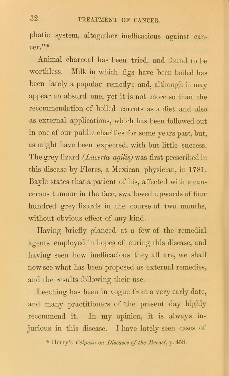phatic system, altogether inefficacious against can- cer.”* Animal charcoal has been tried, and found to be worthless. Milk in which figs have been boiled has been lately a popular remedy; and, although it may appear an absurd one, yet it is not more so than the recommendation of boiled carrots as a diet and also as external applications, which has been followed out in one of our public charities for some years past, but, as might have been expected, with but little success. The grey lizard (Lacerta agilis) first prescribed in this disease by Flores, a Mexican physician, in 1781. Bayle states that a patient of his, affected with a can- cerous tumour in the face, swallowed upwards of four hundred grey lizards in the course of two months, without obvious effect of any kind. Having briefly glanced at a few of the remedial agents employed in hopes of curing this disease, and having seen how inefficacious they all are, we shall now see what has been proposed as external remedies, and the results following their use. Leeching has been in vogue from a very early date, and many practitioners of the present day highly recommend it. In my opinion, it is always in- jurious in this disease. I have lately seen cases of